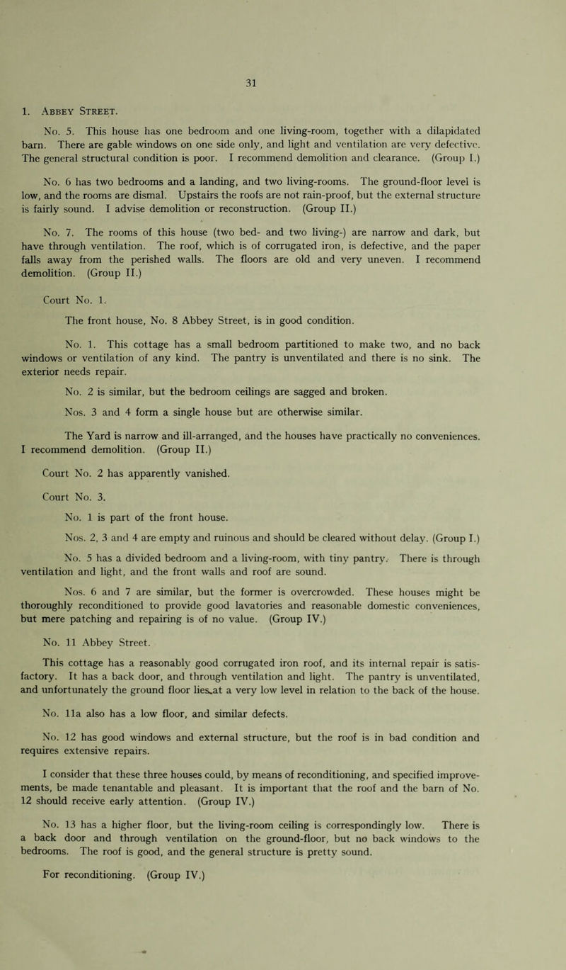 1. Abbey Street. No. 5. This house has one bedroom and one living-room, together with a dilapidated barn. There are gable windows on one side only, and light and ventilation are very defective. The general structural condition is poor. I recommend demolition and clearance. (Group I.) No. 6 has two bedrooms and a landing, and two living-rooms. The ground-floor level is low, and the rooms are dismal. Upstairs the roofs are not rain-proof, but the external structure is fairly sound. I advise demolition or reconstruction. (Group II.) No. 7. The rooms of this house (two bed- and two living-) are narrow and dark, but have through ventilation. The roof, which is of corrugated iron, is defective, and the paper falls away from the perished walls. The floors are old and very uneven. I recommend demolition. (Group II.) Court No. 1. The front house, No. 8 Abbey Street, is in good condition. No. 1. This cottage has a small bedroom partitioned to make two, and no back windows or ventilation of any kind. The pantry is unventilated and there is no sink. The exterior needs repair. No. 2 is similar, but the bedroom ceilings are sagged and broken. Nos. 3 and 4 form a single house but are otherwise similar. The Yard is narrow and ill-arranged, and the houses have practically no conveniences. I recommend demolition. (Group II.) Court No. 2 has apparently vanished. Court No. 3. No. 1 is part of the front house. Nos. 2, 3 and 4 are empty and ruinous and should be cleared without delay. (Group I.) No. 5 has a divided bedroom and a living-room, with tiny pantrv. There is through ventilation and light, and the front walls and roof are sound. Nos. 6 and 7 are similar, but the former is overcrowded. These houses might be thoroughly reconditioned to provide good lavatories and reasonable domestic conveniences, but mere patching and repairing is of no value. (Group IV.) No. 11 Abbey Street. This cottage has a reasonably good corrugated iron roof, and its internal repair is satis¬ factory. It has a back door, and through ventilation and light. The pantry is unventilated, and unfortunately the ground floor lie&.at a very low level in relation to the back of the house. No. 11a also has a low floor, and similar defects. No. 12 has good windows and external structure, but the roof is in bad condition and requires extensive repairs. I consider that these three houses could, by means of reconditioning, and specified improve¬ ments, be made tenantable and pleasant. It is important that the roof and the barn of No. 12 should receive early attention. (Group IV.) No. 13 has a higher floor, but the living-room ceiling is correspondingly low. There is a back door and through ventilation on the ground-floor, but no back windows to the bedrooms. The roof is good, and the general structure is pretty sound. For reconditioning. (Group IV.)