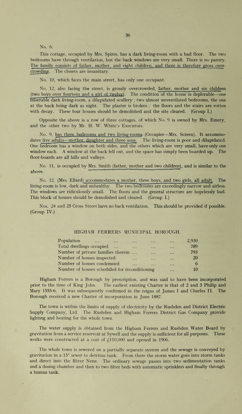 No. 6. This cottage, occupied by Mrs. Spires, has a dark living-room with a bad floor. The two bedrooms have through ventilation, but the back windows are very small. There is no pantry. The family consists of father, mother, and eight children, and there is therefore gross over¬ crowding. The closets are insanitary. No. 10, which faces the main street, has only one occupant. No. 12, also facing the street, is grossly overcrowded, father, mother and six children (two boys over fourteen and a girl of twelve!. The condition of the house is deplorable—one miserable dark living-room, a dilapidated scullery ; two almost unventilated bedrooms, the one at the back being dark as night. The plaster is broken ; the floors and the stairs are rotten with decay. These four houses should be demolished and the site cleared. (Group I.) Opposite the above is a row of three cottages, of which No. 9 is owned by Mrs. Emery, and the other two by Mr. H. W. White’s Executors. No. 9, has three bedrooms and two living-rooms- (Occupier—Mrs. Screen). It accommo¬ dates five adults—mother, daughter and three sons. The living-room is poor and dilapidated. One bedroom has a window on both sides, and the others which are very small, have only one window each. A window at the back fell out, and the space has simply been boarded up. The floor-boards are all hills and valleys. No. 11, is occupied by Mrs. Smith (father, mother and two children), and is similar to the above. No. 12. (Mrs. Ellard) accommodates a mother, three boys, and two girls, all adult. The living-room is low, dark and unhealthy. The two bedrooms are exceedingly narrow and airless. The windows are ridiculously small. The floors and the general structure are hopelessly bad. This block of houses should be demolished and cleared. (Group I.) Nos. 24 and 25 Cross Street have no back ventilation. This should be provided if possible. (Group IV.) HIGHAM FERRERS MUNICIPAL BOROUGH. Population ... ... ... ... ... 2,930 Total dwellings occupied ... ... ... ... 789 Number of private families therein ... ... ... 793 Number of houses inspected ... ... ... 20 Number of houses condemned ... ... ... 6 Number of houses scheduled for reconditioning ... 10 Higham Ferrers is a Borough by prescription, and was said to have been incorporated prior to the time of King John. The earliest existing Charter is that of 2 and 3 Philip and Mary 1555-6. It was subsequently confirmed in the reigns of James I and Charles II. The Borough received a new Charter of incorporation in June 1887. The town is within the limits of supply of electricity by the Rushden and District Electric Supply Company, Ltd. The Rushden and Higham Ferrers District Gas Company provide lighting and heating for the whole town. The water supply is obtained from the Higham Ferrers and Rushden Water Board by gravitation from a service reservoir at Sywell and the supply is sufficient for all purposes. These works were constructed at a cost of £110,000 and opened in 1906. The whole town is sewered on a partially separate system and the sewage is conveyed by gravitation in a 15 sewer to detritus tank. From there the storm water goes into storm tanks and direct into the River Nene. The ordinary sewage passes into two sedimentation tanks and a dosing chamber and then to two filter beds with automatic sprinklers and finally through a humus tank.
