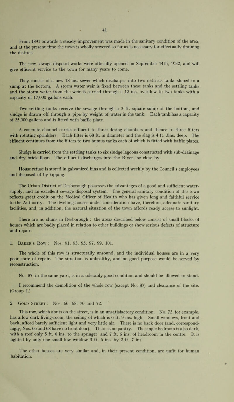 From 1891 onwards a steady improvement was made in the sanitary condition of the area, and at the present time the town is wholly sewered so far as is necessary for effectually draining the district. The new sewage disposal works were officially opened on September 14th, 1932, and will give efficient service to the town for many years to come. They consist of a new 18 ins. sewer which discharges into two detritus tanks sloped to a sump at the bottom. A storm water weir is fixed between these tanks and the settling tanks and the storm water from the weir is carried through a 12 ins. overflow to two tanks with a capacity of 17,000 gallons each. Two settling tanks receive the sewage through a 3 ft. square sump at the bottom, and sludge is drawn off through a pipe by weight of water in the tank. Each tank has a capacity of 25,000 gallons and is fitted with baffle plate. A concrete channel carries effluent to three dosing chambers and thence to three filters with rotating sprinklers. Each filter is 68 ft. in diameter and the slag is 4 ft. 3ins. deep. The effluent continues from the filters to two humus tanks each of which is fitted with baffle plates. Sludge is carried from the settling tanks to six sludge lagoons constructed with sub-drainage and dry brick floor. The effluent discharges into the River Ise close by. House refuse is stored in galvanized bins and is collected weekly by the Council’s employees and disposed of by tipping. The Urban District of Desborough possesses the advantages of a good and sufficient water- supply, and an excellent sewage disposal system. The general sanitary condition of the town reflects great credit on the Medical Officer of Health who has given long and faithful service to the Authority. The dwelling-houses under consideration have, therefore, adequate sanitary facilities, and, in addition, the natural situation of the town affords ready access to sunlight. There are no slums in Desborough ; the areas described below consist of small blocks of houses which are badly placed in relation to other buildings or show serious defects of structure and repair. 1. Baker’s Row : Nos. 91, 93, 95, 97, 99, 101. The whole of this row is structurally unsound, and the individual houses are in a very poor state of repair. The situation is unhealthy, and no good purpose would be served by reconstruction. No. 87, in the same yard, is in a tolerably good condition and should be allowed to stand. I recommend the demolition of the whole row (except No. 87) and clearance of the site. (Group I.) 2. Gold Street : Nos. 66, 68, 70 and 72. This row, which abuts on the street, is in an unsatisfactory condition. No. 72, for example, has a low dark living-room, the ceiling of which is 6 ft. 9 ins. high. Small windows, front and back, afford barely sufficient light and very little air. There is no back door (and, correspond¬ ingly, Nos. 66 and 68 have no front door). There is no pantry. The single bedroom is also dark, with a roof only 5 ft. 6 ins. to the springer, and 7 ft. 6 ins. of headroom in the centre. It is lighted by only one small low window 3 ft. 6 ins. by 2 ft. 7 ins. The other houses are very similar and, in their present condition, are unfit for human habitation.