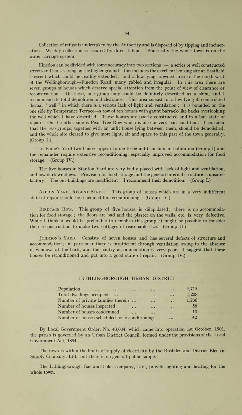 Collection of refuse is undertaken by the Authority and is disposed of by tipping and inciner¬ ation. Weekly collection is secured by direct labour. Practically the whole town is on the water-carriage system. Finedon can be divided with some accuracy into two sections :— a series of well constructed streets and houses lying on the higher ground—this includes the excellent housing site at Eastfield Crescent which could be readily extended ; and a low-lying crowded area to the north-west of the Wellingborough—Finedon Road, many gabled and irregular. In this area there are seven groups of houses which deserve special attention from the point of view of clearance or reconstruction. Of these, one group only could be definitely described as a slum, and I recommend its total demolition and clearance. This area consists of a low-lying ill-constructed dismal “ well ” in which there is a serious lack of light and ventilation ; it is bounded on the one side by Temperance Terrace—a row of ten houses with gaunt barrack-like backs overlooking the well which I have described. These houses are poorly constructed and in a bad state of repair. On the other side is Pear Tree Row which is also in very bad condition. I consider that the two groups, together with an unfit house lying between them, should be demolished, and the whole site cleared to give more light, air and space to this part of the town generally, (Group I.) In Eadie’s Yard two houses appear to me to be unfit for human habitation (Group I) and the remainder require extensive reconditioning, especially improved accommodation for food storage. (Group IV.) The five houses in Stanton Yard are very badly placed with lack of light and ventilation, and low dark windows. Provision for food storage and the general internal structure is unsatis¬ factory. The out-buildings are insufficient ; I recommend their demolition. (Group I.) Albion Yard, Regent Street. This group of houses which are in a very indifferent slate of repair should be scheduled for reconditioning. (Group IV.) Birdcage Row. This group of five houses is dilapidated; there is no accommoda¬ tion for food storage ; the floors are bad and the plaster on the walls, etc. is very defective. While I think it would be preferable to demolish this group, it might be possible to consider their reconstruction to make two cottages of reasonable size. (Group II.) Johnson’s Yard. Consists of seven houses and has several defects of structure and accommodation ; in particular there is insufficient through ventilation owing to the absence of windows at the back, and the pantry accommodation is very poor. I suggest that these houses be reconditioned and put into a good state of repair. (Group IV.) IRTHLINGBOROUGH URBAN DISTRICT. Population ... ... ... ... ... 4,715 Total dwellings occupied ... ... ... ... 1,208 Number of private families therein ... ... ... 1,236 Number of houses inspected ... ... ... 56 Number of houses condemned ... ... ... 10 Number of houses scheduled for reconditioning ... 42 By Local Government Order, No. 43,004, which came into operation 1st October, 1901, the parish is governed by an Urban District Council, formed under the provisions of the Local Government Act, 1894. The town is within the limits of supply of electricity by the Rushden and District Electric Supply Company, Ltd., but there is no general public supply. The Irthlingborough Gas and Coke Company, Ltd., provide lighting and heating for the whole town.