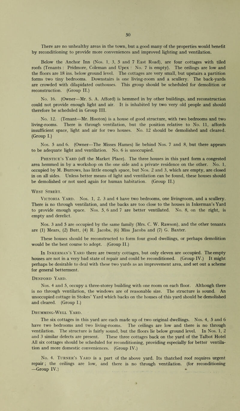 There are no unhealthy areas in the town, but a good many of the properties would benefit by reconditioning to provide more conveniences and improved lighting and ventilation. Below the Anchor Inn (Nos. 1, 3, 5 and 7 East Road), are four cottages with tiled roofs (Tenants : Pridmore, Coleman and Upex : No. 7 is empty). The ceilings are low and the floors are 18 ins. below ground level. The cottages are very small, but upstairs a partition forms two tiny bedrooms. Downstairs is one living-room and a scullery. The back-yards are crowded with dilapidated outhouses. This group should be scheduled for demolition or reconstruction. (Group II.) No. 16. (Owner—Mr. S. A. Afford) is hemmed in by other buildings, and reconstruction could not provide enough light and air. It is inhabited by two very old people and should therefore be scheduled in Group III. No. 12. (Tenant—Mr. Hooton) is a house of good structure, with two bedrooms and two living-rooms. There is through ventilation, but the position relative to No. 11, affords insufficient space, light and air for two houses. No. 12 should be demolished and cleared. (Group I.) Nos. 5 and 6. (Owner—The Misses Hames) lie behind Nos. 7 and 8, but there appears to be adequate light and ventilation. No. 6 is unoccupied. Prentice’s Yard (off the Market Place). The three houses in this yard form a congested area hemmed in by a workshop on the one side and a private residence on the other. No. 1, occupied by M. Burrows, has little enough space, but Nos. 2 and 3, which are empty, are closed in on all sides. Unless better means of light and ventilation can be found, these houses should be demolished or not used again for human habitation. (Group II.) West Street. Victoria Yard. Nos. 1, 2, 3 and 4 have two bedrooms, one livingroom, and a scullery. There is no through ventilation, and the backs are too close to the houses in Inkerman’s Yard to provide enough space. Nos. 5, 6 and 7 are better ventilated. No. 8, on the right, is empty and derelict. Nos. 3 and 5 are occupied by the same family (Mrs. C. W. Rawson), and the other tenants are (1) Mears, (2) Butt, (4) R. Jacobs, (6) Miss Jacobs and (7) G. Baxter. These houses should be reconstructed to form four good dwellings, or perhaps demolition would be the best course to adopt. (Group II.) In Inkerman’s Yard there are twenty cottages, but only eleven are occupied. The empty houses are not in a very bad state of repair and could be reconditioned. (Group IV.) It might perhaps be desirable to deal with these two yards as an improvement area, and set out a scheme for general betterment. Denford Yard. Nos. 4 and 5, occupy a three-storey building with one room on each floor. Although there is no through ventilation, the windows are of reasonable size. The structure is sound. An unoccupied cottage in Stokes’ Yard which backs on the houses of this yard should be demolished and cleared. (Group I.) Drumming-Well Yard. The six cottages in this yard are each made up of two original dwellings. Nos. 4, 5 and 6 have two bedrooms and two living-rooms. The ceilings are low and there is no through ventilation. The structure is fairly sound, but the floors lie below ground level. In Nos. 1, 2 and 3 similar defects are present. These three cottages back on the yard of the Talbot Hotel All six cottages should be scheduled for reconditioning, providing especially for better ventila¬ tion and more domestic conveniences. (Group IV.) No. 4. Turner’s Yard is a part of the above yard. Its thatched roof requires urgent repair; the ceilings are low, and there is no through ventilation, (for reconditioning —Group IV.) » >