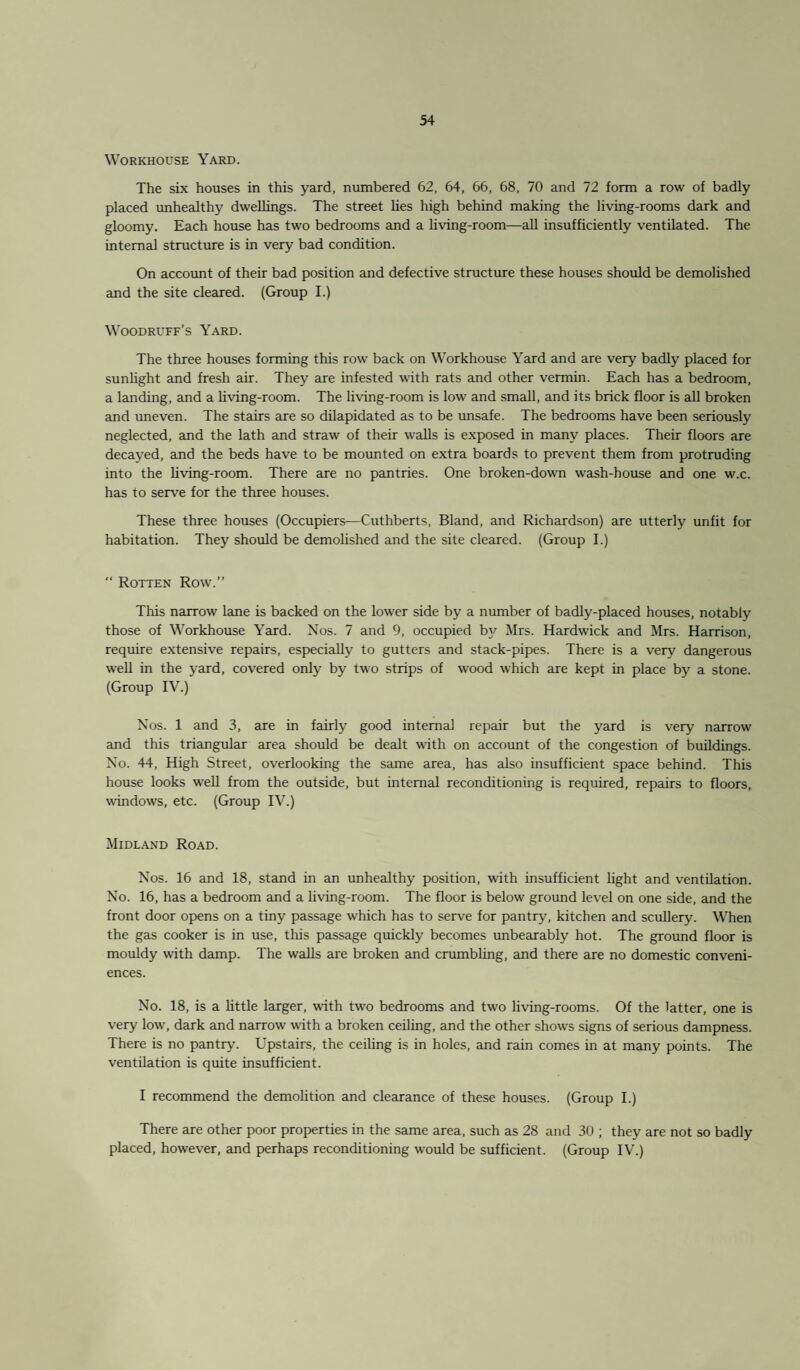 Workhouse Yard. The six houses in this yard, numbered 62, 64, 66, 68, 70 and 72 form a row of badly placed unhealthy dwellings. The street lies high behind making the living-rooms dark and gloomy. Each house has two bedrooms and a living-room—all insufficiently ventilated. The internal structure is in very bad condition. On account of their bad position and defective structure these houses should be demolished and the site cleared. (Group I.) Woodruff’s Yard. The three houses forming this row back on Workhouse Yard and are very badly placed for sunlight and fresh air. They are infested with rats and other vermin. Each has a bedroom, a landing, and a living-room. The living-room is low and small, and its brick floor is all broken and uneven. The stairs are so dilapidated as to be unsafe. The bedrooms have been seriously neglected, and the lath and straw of their walls is exposed in many places. Their floors are decayed, and the beds have to be mounted on extra boards to prevent them from protruding into the living-room. There are no pantries. One broken-down wash-house and one w.c. has to serve for the three houses. These three houses (Occupiers—Cuthberts, Bland, and Richardson) are utterly unfit for habitation. They should be demolished and the site cleared. (Group I.) “ Rotten Row.” This narrow lane is backed on the lower side by a number of badly-placed houses, notably those of Workhouse Yard. Nos. 7 and 9, occupied by Mrs. Hardwick and Mrs. Harrison, require extensive repairs, especially to gutters and stack-pipes. There is a very dangerous well in the yard, covered only by two strips of wrood which are kept in place by a stone. (Group IV.) Nos. 1 and 3, are in fairly good internal repair but the yard is very narrow and this triangular area should be dealt with on account of the congestion of buildings. No. 44, High Street, overlooking the same area, has also insufficient space behind. This house looks well from the outside, but internal reconditioning is required, repairs to floors, windows, etc. (Group IV.) Midland Road. Nos. 16 and 18, stand in an unhealthy position, with insufficient light and ventilation. No. 16, has a bedroom and a living-room. The floor is below ground level on one side, and the front door opens on a tiny passage which has to serve for pantry, kitchen and scullery. When the gas cooker is in use, this passage quickly becomes unbearably hot. The ground floor is mouldy with damp. The walls are broken and crumbling, and there are no domestic conveni¬ ences. No. 18, is a little larger, with two bedrooms and two living-rooms. Of the latter, one is very low, dark and narrow with a broken ceiling, and the other shows signs of serious dampness. There is no pantry. Upstairs, the ceiling is in holes, and rain comes in at many points. The ventilation is quite insufficient. I recommend the demolition and clearance of these houses. (Group I.) There are other poor properties in the same area, such as 28 and 30 ; they are not so badly placed, however, and perhaps reconditioning would be sufficient. (Group IV.)