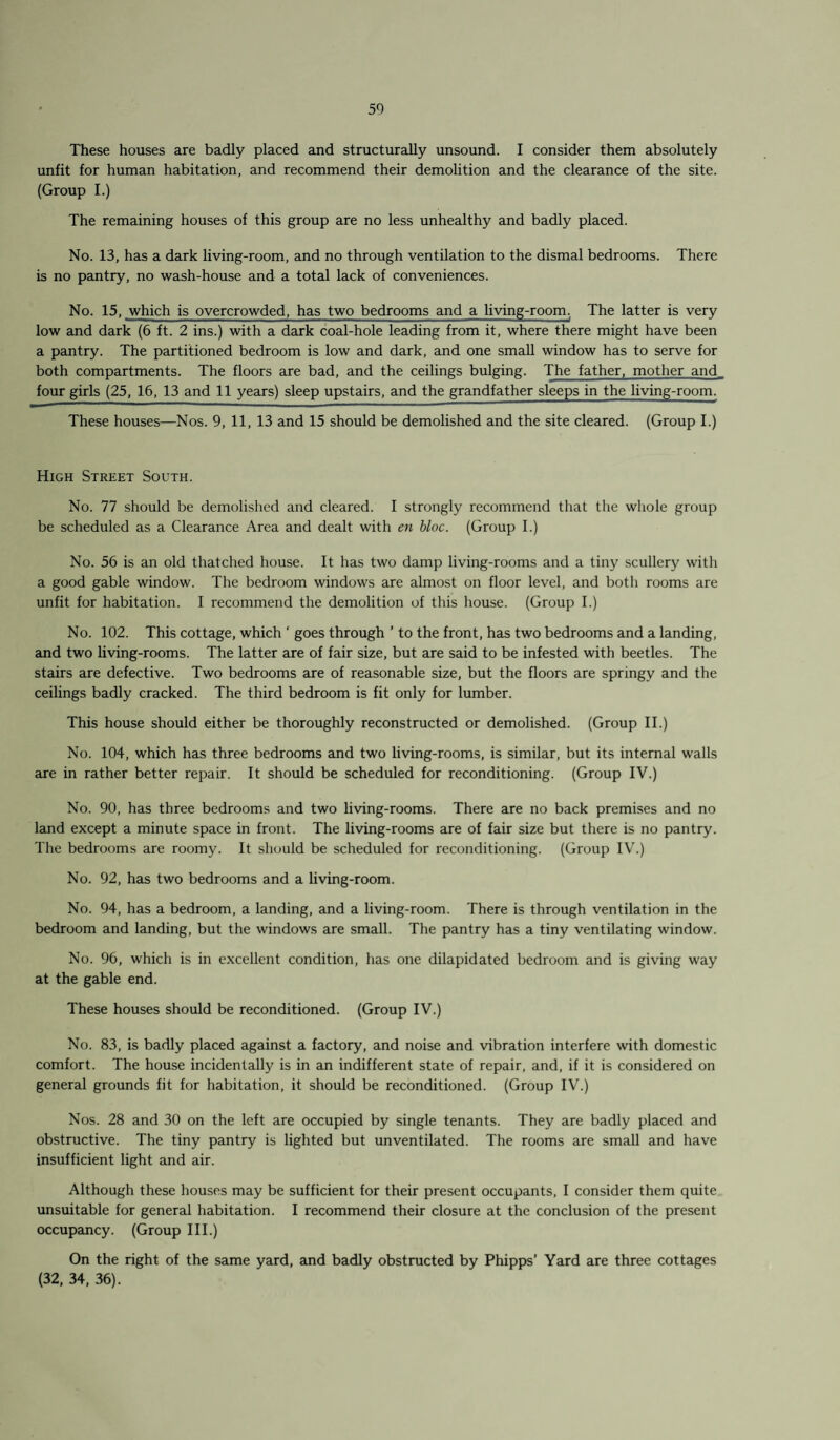 These houses are badly placed and structurally unsound. I consider them absolutely unfit for human habitation, and recommend their demolition and the clearance of the site. (Group I.) The remaining houses of this group are no less unhealthy and badly placed. No. 13, has a dark living-room, and no through ventilation to the dismal bedrooms. There is no pantry, no wash-house and a total lack of conveniences. No. 15, which is overcrowded, has two bedrooms and a living-room. The latter is very low and dark (6 ft. 2 ins.) with a dark coal-hole leading from it, where there might have been a pantry. The partitioned bedroom is low and dark, and one small window has to serve for both compartments. The floors are bad, and the ceilings bulging. The father, mother and four girls (25, 16, 13 and 11 years) sleep upstairs, and the grandfather sleeps in the living-room. These houses—Nos. 9, 11, 13 and 15 should be demolished and the site cleared. (Group I.) High Street South. No. 77 should be demolished and cleared. I strongly recommend that the whole group be scheduled as a Clearance Area and dealt with en bloc. (Group I.) No. 56 is an old thatched house. It has two damp living-rooms and a tiny scullery with a good gable window. The bedroom windows are almost on floor level, and both rooms are unfit for habitation. I recommend the demolition of this house. (Group I.) No. 102. This cottage, which ‘ goes through ’ to the front, has two bedrooms and a landing, and two living-rooms. The latter are of fair size, but are said to be infested with beetles. The stairs are defective. Two bedrooms are of reasonable size, but the floors are springy and the ceilings badly cracked. The third bedroom is fit only for lumber. This house should either be thoroughly reconstructed or demolished. (Group II.) No. 104, which has three bedrooms and two living-rooms, is similar, but its internal walls are in rather better repair. It should be scheduled for reconditioning. (Group IV.) No. 90, has three bedrooms and two living-rooms. There are no back premises and no land except a minute space in front. The living-rooms are of fair size but there is no pantry. The bedrooms are roomy. It should be scheduled for reconditioning. (Group IV.) No. 92, has two bedrooms and a living-room. No. 94, has a bedroom, a landing, and a living-room. There is through ventilation in the bedroom and landing, but the windows are small. The pantry has a tiny ventilating window. No. 96, which is in excellent condition, has one dilapidated bedroom and is giving way at the gable end. These houses should be reconditioned. (Group IV.) No. 83, is badly placed against a factory, and noise and vibration interfere with domestic comfort. The house incidentally is in an indifferent state of repair, and, if it is considered on general grounds fit for habitation, it should be reconditioned. (Group IV.) Nos. 28 and 30 on the left are occupied by single tenants. They are badly placed and obstructive. The tiny pantry is lighted but unventilated. The rooms are small and have insufficient light and air. Although these houses may be sufficient for their present occupants, I consider them quite unsuitable for general habitation. I recommend their closure at the conclusion of the present occupancy. (Group III.) On the right of the same yard, and badly obstructed by Phipps’ Yard are three cottages (32, 34, 36).