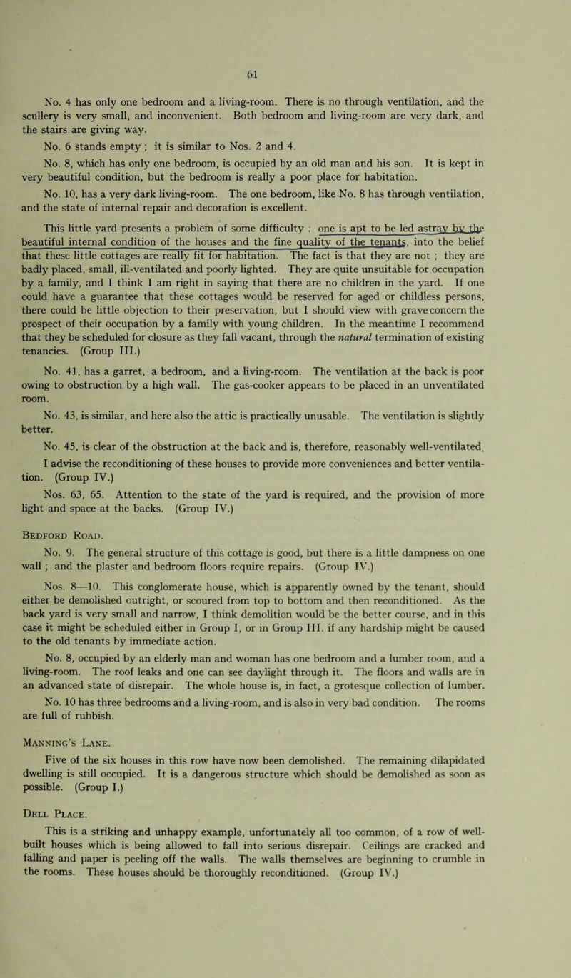 No. 4 has only one bedroom and a living-room. There is no through ventilation, and the scullery is very small, and inconvenient. Both bedroom and living-room are very dark, and the stairs are giving way. No. 6 stands empty ; it is similar to Nos. 2 and 4. No. 8, which has only one bedroom, is occupied by an old man and his son. It is kept in very beautiful condition, but the bedroom is really a poor place for habitation. No. 10, has a very dark living-room. The one bedroom, like No. 8 has through ventilation, and the state of internal repair and decoration is excellent. This little yard presents a problem of some difficulty ; one is apt to be led astrav bv the beautiful internal condition of the houses and the fine quality of the tenants, into the belief that these little cottages are really fit for habitation. The fact is that they are not ; they are badly placed, small, ill-ventilated and poorly lighted. They are quite unsuitable for occupation by a family, and I think I am right in saying that there are no children in the yard. If one could have a guarantee that these cottages would be reserved for aged or childless persons, there could be little objection to their preservation, but I should view with grave concern the prospect of their occupation by a family with young children. In the meantime I recommend that they be scheduled for closure as they fall vacant, through the natural termination of existing tenancies. (Group III.) No. 41, has a garret, a bedroom, and a living-room. The ventilation at the back is poor owing to obstruction by a high wall. The gas-cooker appears to be placed in an unventilated room. No. 43, is similar, and here also the attic is practically unusable. The ventilation is slightly better. No. 45, is clear of the obstruction at the back and is, therefore, reasonably well-ventilated. I advise the reconditioning of these houses to provide more conveniences and better ventila¬ tion. (Group IV.) Nos. 63, 65. Attention to the state of the yard is required, and the provision of more light and space at the backs. (Group IV.) Bedford Road. No. 9. The general structure of this cottage is good, but there is a little dampness on one wall ; and the plaster and bedroom floors require repairs. (Group IV.) Nos. 8—10. This conglomerate house, which is apparently owned by the tenant, should either be demolished outright, or scoured from top to bottom and then reconditioned. As the back yard is very small and narrow, I think demolition would be the better course, and in this case it might be scheduled either in Group I, or in Group III. if any hardship might be caused to the old tenants by immediate action. No. 8, occupied by an elderly man and woman has one bedroom and a lumber room, and a living-room. The roof leaks and one can see daylight through it. The floors and walls are in an advanced state of disrepair. The whole house is, in fact, a grotesque collection of lumber. No. 10 has three bedrooms and a living-room, and is also in very bad condition. The rooms are full of rubbish. Manning’s Lane. Five of the six houses in this row have now been demolished. The remaining dilapidated dwelling is still occupied. It is a dangerous structure which should be demolished as soon as possible. (Group I.) Dell Place. This is a striking and unhappy example, unfortunately all too common, of a row of well- built houses which is being allowed to fall into serious disrepair. Ceilings are cracked and falling and paper is peeling off the walls. The walls themselves are beginning to crumble in the rooms. These houses should be thoroughly reconditioned. (Group IV.)