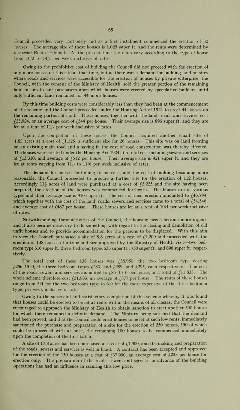 > Council proceeded very cautiously and as a first instalment commenced the erection of 32 houses. The average size of these houses is 1,025 super ft. and the rents were determined by a special Rents Tribunal. At the present time the rents vary according to the type of house from 10/3 to 14/1 per week inclusive of rates. Owing to the prohibitive cost of building the Council did not proceed with the erection of any more houses on this site at that time, but as there was a demand for building land on sites where roads and services were accessible for the erection of houses by private enterprise, the Council, with the consent of the Ministry of Health, sold the greater portion of the remaining land in lots to suit purchasers upon which houses were erected by speculative builders, until only sufficient land remained for 44 more houses. By this time building costs were considerably less than they had been at the commencement of the scheme and the Council proceeded under the Housing Act of 1924 to erect 44 houses on the remaining portion of land. These houses, together with the land, roads and services cost £23,924, or an average cost of £544 per house. Their average size is 896 super ft. and they are let at a rent of 11/- per week inclusive of rates. Upon the completion of these houses the Council acquired another small site of 1.82 acres at a cost of £1,125, a sufficient size for 26 houses. This site was on land fronting On an existing main road and a saving in the cost of road construction was thereby effected. The houses were erected under the Housing Act 1924 at a total cost including sewers and services of £13,310, and average of £512 per house. Their average size is 921 super ft. and they are let at rents varying from 11/- to 11/6 per week inclusive of rates. The demand for houses continuing to increase, and the cost of building becoming more reasonable, the Council proceeded to procure a further site for the erection of 112 houses. Accordingly 11J acres of land were purchased at a cost of £2,225 and the site having been prepared, the erection of the houses was commenced forthwith. The houses are of various types and their average size is 910 super ft. The cost of their erection amounted to £46,799, which together with the cost of the land, roads, sewers and services came to a total of £54,546, and average cost of £487 per house. These houses are let at a rent of 10/4 per week inclusive of rates. Notwithstanding these activities of the Council, the housing needs became more urgent, and it also became necessary to do something with regard to the closing and demolition of old unfit houses and to provide accommodation for the persons to be displaced. With this aim in view the Council purchased a site of 8.8 acres at a cost of £1,200 and proceeded with the erection of 138 houses of a type and size approved by the Ministry of Health viz :—two bed¬ room type 616 super ft. three bedroom types 633 super ft., 750 super ft. and 896 super ft. respec¬ tively. The total cost of these 138 houses was £38,950, the two bedroom type costing £256 15 0, the three bedroom types £280, and £289, and £295, each respectively. The cost of the roads, sewers and services amounted to £85 15 0 per house, or a total of £11,833. The whole scheme therefore cost £51,983, an average of £377 per house. The rents of these houses range from 5/4 for the two bedroom type to 6/9 for the most expensive of the three bedroom type, per week inclusive of rates. Owing to the successful and satisfactory completion of this scheme whereby it was found that houses could be erected to be let at rents within the means of all classes, the Council were encouraged to approach the Ministry of Health to obtain sanction to erect another 500 houses for which there remained a definite demand. The Ministry being satisfied that the demand had been proved, and that the Council could erect houses to be let at such low rents, immediately sanctioned the purchase and preparation of a site for the erection of 250 houses, 150 of which could be proceeded with at once, the remaining 100 houses to be commenced immediately upon the completion of the first batch. A site of 17.8 acres has been purchased at a cost of £1,900, and the making and preparation of the roads, sewers and services is well in hand. A contract has been accepted and approved for the erection of the 150 houses at a cost of £37,990, an average cost of £253 per house for erection only. The preparation of the roads, sewers and services in advance of the building operations has had an influence in securing this low price.