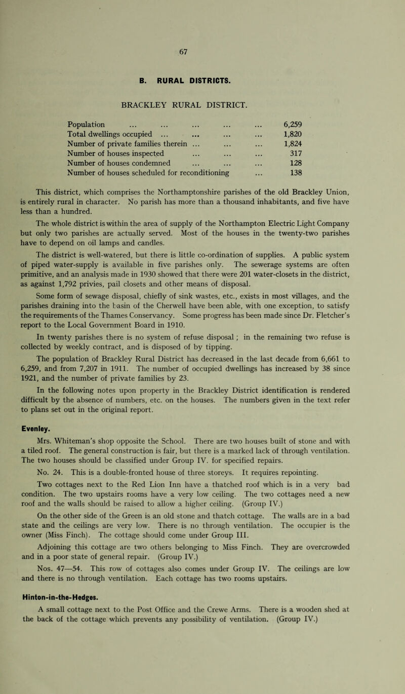 B. RURAL DISTRICTS. BRACKLEY RURAL DISTRICT. Population ... ... ... ... ... 6,259 Total dwellings occupied ... ... ... ... 1,820 Number of private families therein ... ... ... 1,824 Number of houses inspected ... ... ... 317 Number of houses condemned ... ... ... 128 Number of houses scheduled for reconditioning ... 138 This district, which comprises the Northamptonshire parishes of the old Brackley Union, is entirely rural in character. No parish has more than a thousand inhabitants, and five have less than a hundred. The whole district is within the area of supply of the Northampton Electric Light Company but only two parishes are actually served. Most of the houses in the twenty-two parishes have to depend on oil lamps and candles. The district is well-watered, but there is little co-ordination of supplies. A public system of piped water-supply is available in five parishes only. The sewerage systems are often primitive, and an analysis made in 1930 showed that there were 201 water-closets in the district, as against 1,792 privies, pail closets and other means of disposal. Some form of sewage disposal, chiefly of sink wastes, etc., exists in most villages, and the parishes draining into the basin of the Cherwell have been able, with one exception, to satisfy the requirements of the Thames Conservancy. Some progress has been made since Dr. Fletcher’s report to the Local Government Board in 1910. In twenty parishes there is no system of refuse disposal; in the remaining two refuse is collected by weekly contract, and is disposed of by tipping. The population of Brackley Rural District has decreased in the last decade from 6,661 to 6,259, and from 7,207 in 1911. The number of occupied dwellings has increased by 38 since 1921, and the number of private families by 23. In the following notes upon property in the Brackley District identification is rendered difficult by the absence of numbers, etc. on the houses. The numbers given in the text refer to plans set out in the original report. Evenley. Mrs. Whiteman’s shop opposite the School. There are two houses built of stone and with a tiled roof. The general construction is fair, but there is a marked lack of through ventilation. The two houses should be classified under Group IV. for specified repairs. No. 24. This is a double-fronted house of three storeys. It requires repointing. Two cottages next to the Red Lion Inn have a thatched roof which is in a very bad condition. The two upstairs rooms have a very low ceiling. The two cottages need a new roof and the walls should be raised to allow a higher ceiling. (Group IV.) On the other side of the Green is an old stone and thatch cottage. The walls are in a bad state and the ceilings are very low. There is no through ventilation. The occupier is the owner (Miss Finch). The cottage should come under Group III. Adjoining this cottage are two others belonging to Miss Finch. They are overcrowded and in a poor state of general repair. (Group IV.) Nos. 47—54. This row of cottages also comes under Group IV. The ceilings are low and there is no through ventilation. Each cottage has two rooms upstairs. Hinton-in-the-Hedges. A small cottage next to the Post Office and the Crewe Arms. There is a wooden shed at