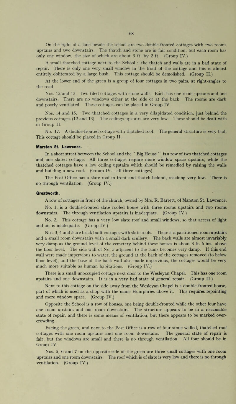 On the right of a lane beside the school are two double-fronted cottages with two rooms upstairs and two downstairs. The thatch and stone are in fair condition, but each room has only one window, the size of which are about 3 ft. by 2 ft. (Group IV.) A small thatched cottage next to the School : the thatch and walls are in a bad state of repair. There is only one very small window in the front of the cottage and this is almost entirely obliterated by a large bush. This cottage should be demolished. (Group II.) At the lower end of the green is a group of four cottages in two pairs, at right-angles to the road. Nos. 12 and 13. Two tiled cottages with stone walls. Each has one room upstairs and one downstairs. There are no windows either at the side or at the back. The rooms are dark and poorly ventilated. These cottages can be placed in Group IV. Nos. 14 and 15. Two thatched cottages in a very dilapidated condition, just behind the previous cottages (12 and 13). The ceilings upstairs are very low. These should be dealt with in Group II. No. 17. A double-fronted cottage with thatched roof. The general structure is very bad. This cottage should be placed in Group II. Marston St. Lawrence. In a short street between the School and the “ Big House ” is a row of two thatched cottages and one slated cottage. All three cottages require more window space upstairs, while the thatched cottages have a low ceiling upstairs which should be remedied by raising the walls and building a new roof. (Group IV.—all three cottages). The Post Office has a slate roof in front and thatch behind, reaching very low. There is no through ventilation. (Group IV.) Greatworth. A row of cottages in front of the church, owned by Mrs. R. Barrett, of Marston St. Lawrence. No. 1, is a double-fronted slate roofed house with three rooms upstairs and two rooms downstairs. The through ventilation upstairs is inadequate. (Group IV.) No. 2. This cottage has a very low slate roof and small windows, so that access of light and air is inadequate. (Group IV.) Nos. 3, 4 and 5 are brick built cottages with slate roofs. There is a partitioned room upstairs and a small room downstairs with a small dark scullery. The back walls are almost invariably very damp as the ground level of the cemetery behind these houses is about 3 ft. 6 ins. above the floor level. The side wall of No. 5 adjacent to the ruins becomes very damp. If this end wall were made impervious to water, the ground at the back of the cottages removed (to below floor level), and the base of the back wall also made impervious, the cottages would be very much more suitable as human habitations. (Group IV.) There is a small unoccupied cottage next door to the Wesleyan Chapel. This has one room upstairs and one downstairs. It is in a very bad state of general repair. (Group II.) Next to this cottage on the side away from the Wesleyan Chapel is a double-fronted house, part of which is used as a shop with the name Humphries above it. This requires repointing and more window space. (Group IV.) Opposite the School is a row of houses, one being double-fronted while the other four have one room upstairs and one room downstairs. The structure appears to be in a reasonable state of repair, and there is some means of ventilation, but there appears to be marked over¬ crowding. Facing the green, and next to the Post Office is a row of four stone walled, thatched roof cottages with one room upstairs and one room downstairs. The general state of repair is fair, but the windows are small and there is no through ventilation. All four should be in Group IV. Nos. 5, 6 and 7 on the opposite side of the green are three small cottages with one room upstairs and one room downstairs. The roof which is of slate is very low and there is no through ventilation. (Group IV.)