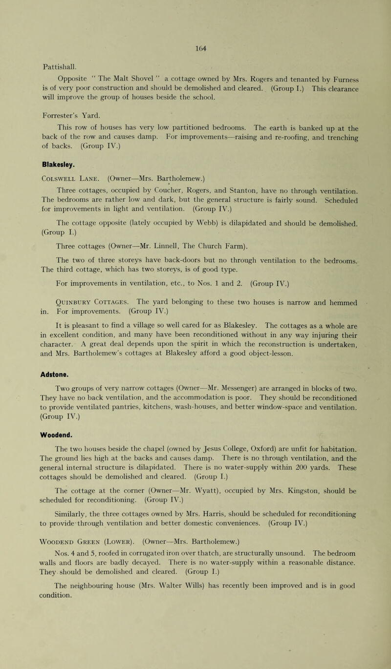Pattishall. Opposite “ The Malt Shovel ” a cottage owned by Mrs. Rogers and tenanted by Furness is of very poor construction and should be demolished and cleared. (Group I.) This clearance will improve the group of houses beside the school. Forrester’s Yard. This row of houses has very low partitioned bedrooms. The earth is banked up at the back of the row and causes damp. For improvements—raising and re-roofing, and trenching of backs. (Group IV.) Btakesley. Colswell Lane. (Owner—Mrs. Bartholemew.) Three cottages, occupied by Coucher, Rogers, and Stanton, have no through ventilation. The bedrooms are rather low and dark, but the general structure is fairly sound. Scheduled for improvements in light and ventilation. (Group IV.) The cottage opposite (lately occupied by Webb) is dilapidated and should be demolished. (Group I.) Three cottages (Owner—Mr. Linnell, The Church Farm). The two of three storeys have back-doors but no through ventilation to the bedrooms. The third cottage, which has two storeys, is of good type. For improvements in ventilation, etc., to Nos. 1 and 2. (Group IV.) Quinbury Cottages. The yard belonging to these two houses is narrow and hemmed in. For improvements. (Group IV.) It is pleasant to find a village so well cared for as Blakesley. The cottages as a whole are in excellent condition, and many have been reconditioned without in any way injuring their character. A great deal depends upon the spirit in which the reconstruction is undertaken, and Mrs. Bartholomew's cottages at Blakesley afford a good object-lesson. Adstone. Two groups of very narrow cottages (Owner—Mr. Messenger) are arranged in blocks of two. They have no back ventilation, and the accommodation is poor. They should be reconditioned to provide ventilated pantries, kitchens, wash-houses, and better window-space and ventilation. (Group IV.) Woodend. The two houses beside the chapel (owned by Jesus College, Oxford) are unfit for habitation. The ground lies high at the backs and causes damp. There is no through ventilation, and the general internal structure is dilapidated. There is no water-supply within 200 yards. These cottages should be demolished and cleared. (Group I.) The cottage at the corner (Owner—Mr. Wyatt), occupied by Mrs. Kingston, should be scheduled for reconditioning. (Group IV.) Similarly, the three cottages owned by Mrs. Harris, should be scheduled for reconditioning to provide • through ventilation and better domestic conveniences. (Group IV.) Woodend Green (Lower). (Owner—Mrs. Bartholemew.) Nos. 4 and 5, roofed in corrugated iron over thatch, are structurally unsound. The bedroom walls and floors are badly decayed. There is no water-supply within a reasonable distance. They should be demolished and cleared. (Group I.) The neighbouring house (Mrs. Walter Wills) has recently been improved and is in good condition.