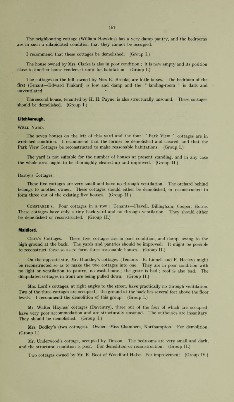 157 The neighbouring cottage (William Hawkins) has a very damp pantry, and the bedrooms are in such a dilapidated condition that they cannot be occupied. I recommend that these cottages be demolished. (Group I.) The house owned by Mrs. Clarke is also in poor condition ; it is now empty and its position close to another house renders it unfit for habitation. (Group I.) The cottages on the hill, owned by Miss E. Brooks, are little boxes. The bedroom of the first (Tenant—Edward Pinkard) is low and damp and the “ landing-room ” is dark and un ventilated. The second house, tenanted by H. H. Payne, is also structurally unsound. These cottages should be demolished. (Group I.) Litchborough. Well Yard. The seven houses on the left of this yard and the four “ Park View ” cottages are in wretched condition. I recommend that the former be demolished and cleared, and that the Park View Cottages be reconstructed to make reasonable habitations. (Group E) The yard is not suitable for the number of houses at present standing, and in any case the whole area ought to be thoroughly cleared up and improved. (Group IE) Darby’s Cottages. These five cottages are very small and have no through ventilation. The orchard behind belongs to another owner. These cottages should either be demolished, or reconstructed to form three out of the existing five houses. (Group II.) Constable’s. Four cottages in a row ; Tenants—E'lavell, Billingham, Cooper, Horne. These cottages have only a tiny back-yard and no through ventilation. They should either be demolished or reconstructed. (Group II.) Maidford. Clark’s Cottages. These five cottages are in poor condition, and damp, owing to the high ground at the back. The yards and pantries should be improved. It might be possible to reconstruct these so as to form three reasonable houses. (Group II.) On the opposite site, Mr. Dunkley’s cottages (Tenants—E. Linnell and F. Heeley) might be reconstructed so as to make the two cottages into one. They are in poor condition with no light or ventilation to pantry, no wash-house ; the grate is bad ; roof is also bad. The dilapidated cottages in front are being pulled down. (Group II.) Mrs. Lord’s cottages, at right angles to the street, have practically no through ventilation. Two of the three cottages are occupied ; the ground at the back lies several feet above the floor levels. I recommend the demolition of this group. (Group I.) Mr. Walter Haynes’ cottages (Daventry), three out of the four of which are occupied, have very poor accommodation and are structurally unsound. The outhouses are insanitary. They should be demolished. (Group I.) Mrs. Bodley’s (two cottages). Owner—Miss Chambers, Northampton. For demolition. (Group I.) Mr. Underwood’s cottage, occupied by Timson. The bedrooms are very small and dark, and the structural condition is poor. For demolition or reconstruction. (Group II.) Two cottages owned by Mr. E. Boot of Woodford Halse. For improvement. (Group IV.)