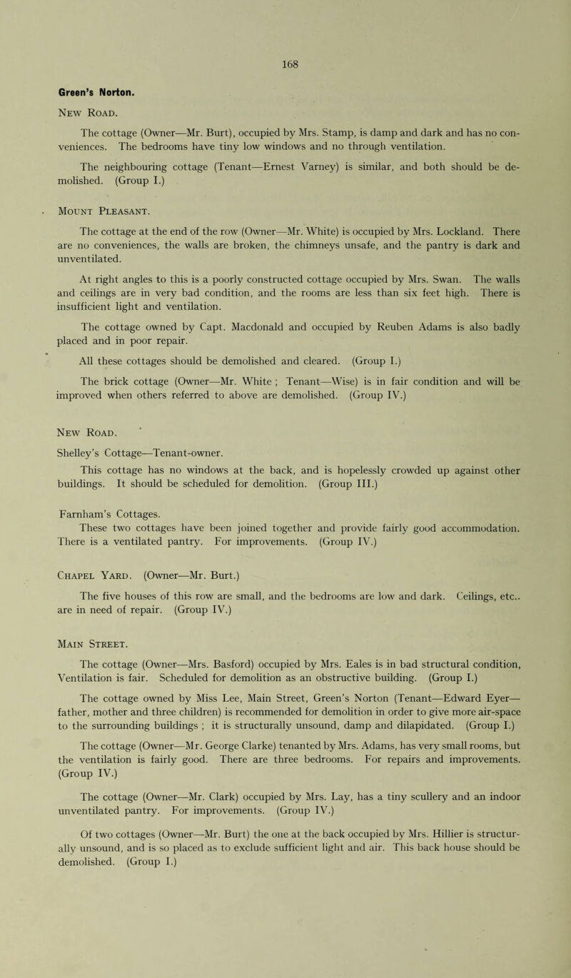 Green’s Norton. New Road. The cottage (Owner—Mr. Burt), occupied by Mrs. Stamp, is damp and dark and has no con¬ veniences. The bedrooms have tiny low windows and no through ventilation. The neighbouring cottage (Tenant—Ernest Varney) is similar, and both should be de¬ molished. (Group I.) Mount Pleasant. The cottage at the end of the row (Owner—Mr. White) is occupied by Mrs. Lockland. There are no conveniences, the walls are broken, the chimneys unsafe, and the pantry is dark and unventilated. At right angles to this is a poorly constructed cottage occupied by Mrs. Swan. The walls and ceilings are in very bad condition, and the rooms are less than six feet high. There is insufficient light and ventilation. The cottage owned by Capt. Macdonald and occupied by Reuben Adams is also badly placed and in poor repair. All these cottages should be demolished and cleared. (Group I.) The brick cottage (Owner—Mr. White ; Tenant—Wise) is in fair condition and will be improved when others referred to above are demolished. (Group IV.) New Road. Shelley’s Cottage—Tenant-owner. This cottage has no windows at the back, and is hopelessly crowded up against other buildings. It should be scheduled for demolition. (Group III.) Farnham’s Cottages. These two cottages have been joined together and provide fairly good accommodation. There is a ventilated pantry. For improvements. (Group IV.) Chapel Yard. (Owner—Mr. Burt.) The five houses of this row are small, and the bedrooms are low and dark. Ceilings, etc., are in need of repair. (Group IV.) Main Street. The cottage (Owner—Mrs. Basford) occupied by Mrs. Eales is in bad structural condition, Ventilation is fair. Scheduled for demolition as an obstructive building. (Group I.) The cottage owned by Miss Lee, Main Street, Green’s Norton (Tenant—Edward Eyer— father, mother and three children) is recommended for demolition in order to give more air-space to the surrounding buildings ; it is structurally unsound, damp and dilapidated. (Group I.) The cottage (Owner—Mr. George Clarke) tenanted by Mrs. Adams, has very small rooms, but the ventilation is fairly good. There are three bedrooms. For repairs and improvements. (Group IV.) The cottage (Owner—Mr. Clark) occupied by Mrs. Lay, has a tiny scullery and an indoor unventilated pantry. For improvements. (Group IV.) Of two cottages (Owner—Mr. Burt) the one at the back occupied by Mrs. Hillier is structur¬ ally unsound, and is so placed as to exclude sufficient light and air. This back house should be demolished. (Group I.)