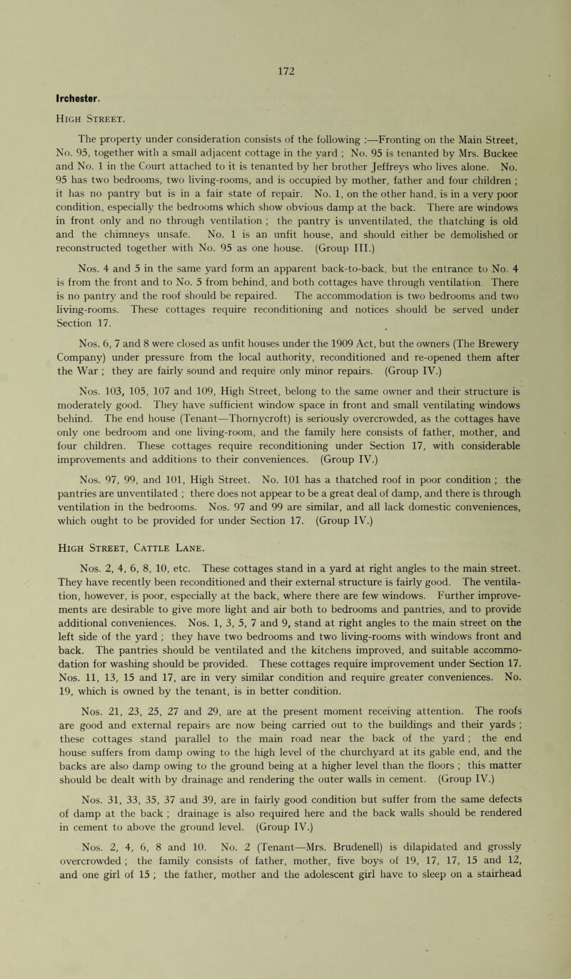 Irchester. High Street. The property under consideration consists of the following :—Fronting on the Main Street, No. 95, together with a small adjacent cottage in the yard ; No. 95 is tenanted by Mrs. Buckee and No. 1 in the Court attached to it is tenanted by her brother Jeffreys who lives alone. No. 95 has two bedrooms, two living-rooms, and is occupied by mother, father and four children ; it has no pantry but is in a fair state of repair. No. 1, on the other hand, is in a very poor condition, especially the bedrooms which show obvious damp at the back. There are windows in front only and no through ventilation ; the pantry is unventilated, the thatching is old and the chimneys unsafe. No. 1 is an unfit house, and should either be demolished or reconstructed together with No. 95 as one house. (Group III.) Nos. 4 and 5 in the same yard form an apparent back-to-back, but the entrance to No. 4 is from the front and to No. 5 from behind, and both cottages have through ventilation. There is no pantry and the roof should be repaired. The accommodation is two bedrooms and two living-rooms. These cottages require reconditioning and notices should be served under Section 17. Nos. 6, 7 and 8 were closed as unfit houses under the 1909 Act, but the owners (The Brewery Company) under pressure from the local authority, reconditioned and re-opened them after the War ; they are fairly sound and require only minor repairs. (Group IV.) Nos. 103, 105, 107 and 109, High Street, belong to the same owner and their structure is moderately good. They have sufficient window space in front and small ventilating windows behind. The end house (Tenant—Thornycroft) is seriously overcrowded, as the cottages have only one bedroom and one living-room, and the family here consists of father, mother, and four children. These cottages require reconditioning under Section 17, with considerable improvements and additions to their conveniences. (Group IV.) Nos. 97, 99, and 101, High Street. No. 101 has a thatched roof in poor condition ; the pantries are unventilated ; there does not appear to be a great deal of damp, and there is through ventilation in the bedrooms. Nos. 97 and 99 are similar, and all lack domestic conveniences, which ought to be provided for under Section 17. (Group IV.) High Street, Cattle Lane. Nos. 2, 4, 6, 8, 10, etc. These cottages stand in a yard at right angles to the main street. They have recently been reconditioned and their external structure is fairly good. The ventila¬ tion, however, is poor, especially at the back, where there are few windows. Further improve¬ ments are desirable to give more light and air both to bedrooms and pantries, and to provide additional conveniences. Nos. 1, 3, 5, 7 and 9, stand at right angles to the main street on the left side of the yard ; they have two bedrooms and two living-rooms with windows front and back. The pantries should be ventilated and the kitchens improved, and suitable accommo¬ dation for washing should be provided. These cottages require improvement under Section 17. Nos. 11, 13, 15 and 17, are in very similar condition and require greater conveniences. No. 19, which is owned by the tenant, is in better condition. Nos. 21, 23, 25, 27 and 29, are at the present moment receiving attention. The roofs are good and external repairs are now being carried out to the buildings and their yards ; these cottages stand parallel to the main road near the back of the yard ; the end house suffers from damp owing to the high level of the churchyard at its gable end, and the backs are also damp owing to the ground being at a higher level than the floors ; this matter should be dealt with by drainage and rendering the outer walls in cement. (Group IV.) Nos. 31, 33, 35, 37 and 39, are in fairly good condition but suffer from the same defects of damp at the back ; drainage is also required here and the back walls should be rendered in cement to above the ground level. (Group IV.) Nos. 2, 4, 6, 8 and 10. No. 2 (Tenant—Mrs. Brudenell) is dilapidated and grossly overcrowded ; the family consists of father, mother, five boys of 19, 17, 17, 15 and 12, and one girl of 15 ; the father, mother and the adolescent girl have to sleep on a stairhead