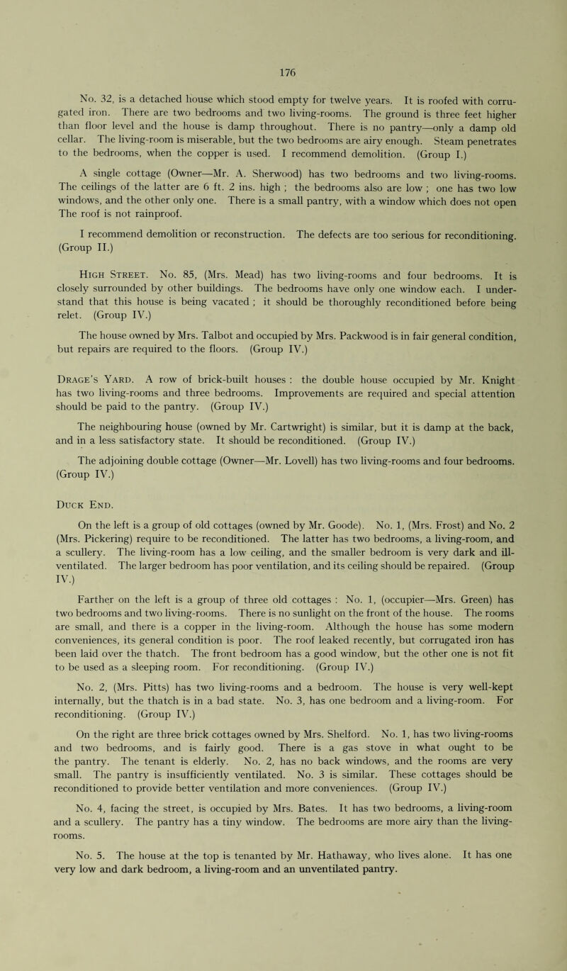 No. 32, is a detached house which stood empty for twelve years. It is roofed with corru¬ gated iron. There are two bedrooms and two living-rooms. The ground is three feet higher than floor level and the house is damp throughout. There is no pantry—only a damp old cellar. The living-room is miserable, but the two bedrooms are airy enough. Steam penetrates to the bedrooms, when the copper is used. I recommend demolition. (Group I.) A single cottage (Owner—Mr. A. Sherwood) has two bedrooms and two living-rooms. The ceilings of the latter are 6 ft. 2 ins. high ; the bedrooms also are low ; one has two low windows, and the other only one. There is a small pantry, with a window which does not open The roof is not rainproof. I recommend demolition or reconstruction. The defects are too serious for reconditioning. (Group II.) High Street. No. 85, (Mrs. Mead) has two living-rooms and four bedrooms. It is closely surrounded by other buildings. The bedrooms have only one window each. I under¬ stand that this house is being vacated ; it should be thoroughly reconditioned before being relet. (Group IV.) The house owned by Mrs. Talbot and occupied by Mrs. Packwood is in fair general condition, but repairs are required to the floors. (Group IV.) Drage’s Yard. A row of brick-built houses : the double house occupied by Mr. Knight has two living-rooms and three bedrooms. Improvements are required and special attention should be paid to the pantry. (Group IV.) The neighbouring house (owned by Mr. Cartwright) is similar, but it is damp at the back, and in a less satisfactory state. It should be reconditioned. (Group IV.) The adjoining double cottage (Owner—Mr. Lovell) has two living-rooms and four bedrooms. (Group IV.) Duck End. On the left is a group of old cottages (owned by Mr. Goode). No. 1, (Mrs. Frost) and No. 2 (Mrs. Pickering) require to be reconditioned. The latter has two bedrooms, a living-room, and a scullery. The living-room has a low ceiling, and the smaller bedroom is very dark and ill- ventilated. The larger bedroom has poor ventilation, and its ceiling should be repaired. (Group IV.) Farther on the left is a group of three old cottages : No. 1, (occupier—Mrs. Green) has two bedrooms and two living-rooms. There is no sunlight on the front of the house. The rooms are small, and there is a copper in the living-room. Although the house has some modern conveniences, its general condition is poor. The roof leaked recently, but corrugated iron has been laid over the thatch. The front bedroom has a good window, but the other one is not fit to be used as a sleeping room. For reconditioning. (Group IV.) No. 2, (Mrs. Pitts) has two living-rooms and a bedroom. The house is very well-kept internally, but the thatch is in a bad state. No. 3, has one bedroom and a living-room. For reconditioning. (Group IV.) On the right are three brick cottages owned by Mrs. Shelford. No. 1, has two living-rooms and two bedrooms, and is fairly good. There is a gas stove in what ought to be the pantry. The tenant is elderly. No. 2, has no back windows, and the rooms are very small. The pantry is insufficiently ventilated. No. 3 is similar. These cottages should be reconditioned to provide better ventilation and more conveniences. (Group IV.) No. 4, facing the street, is occupied by Mrs. Bates. It has two bedrooms, a living-room and a scullery. The pantry has a tiny window. The bedrooms are more airy than the living- rooms. No. 5. The house at the top is tenanted by Mr. Hathaway, who lives alone. It has one very low and dark bedroom, a living-room and an unventilated pantry.