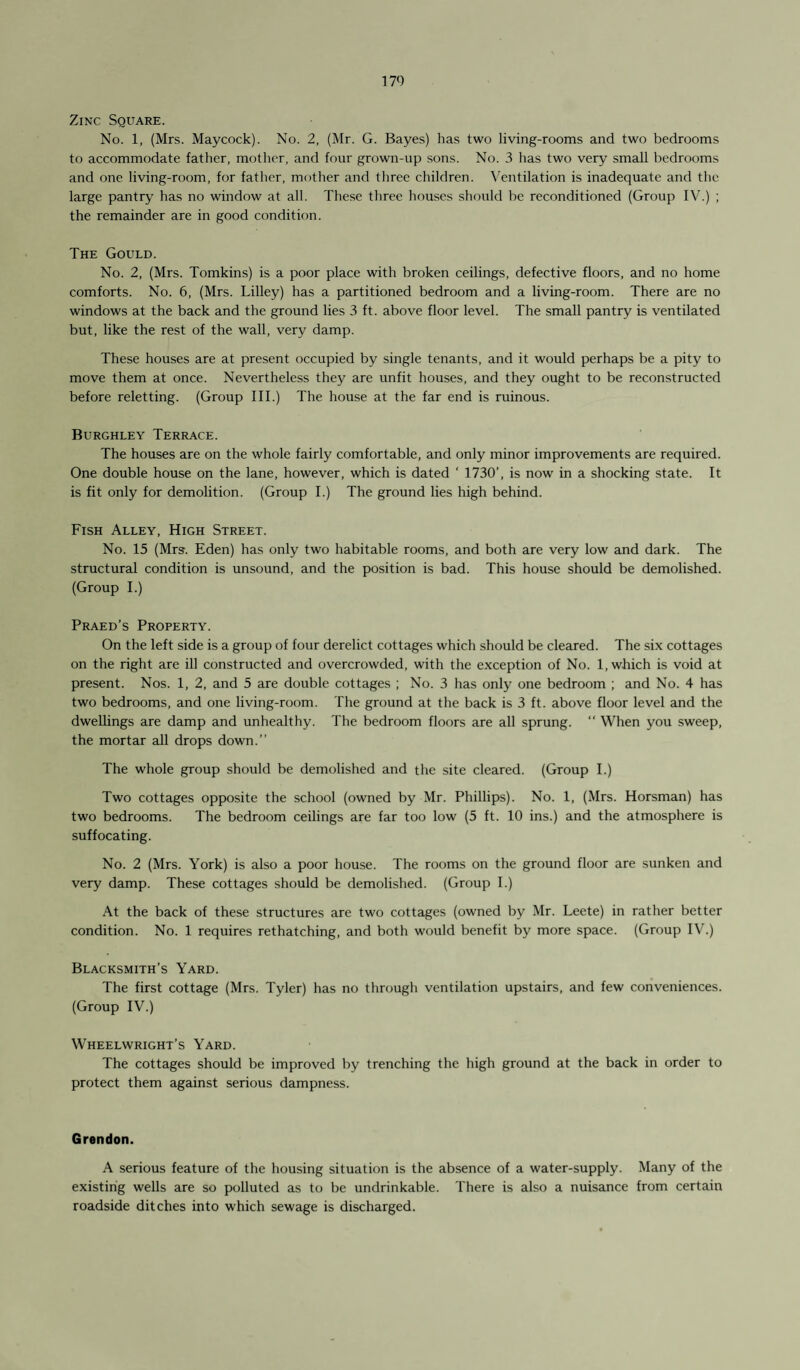 Zinc Square. No. 1, (Mrs. Maycock). No. 2, (Mr. G. Bayes) has two living-rooms and two bedrooms to accommodate father, mother, and four grown-up sons. No. 3 has two very small bedrooms and one living-room, for father, mother and three children. Ventilation is inadequate and the large pantry has no window at all. These three houses should be reconditioned (Group IV.) ; the remainder are in good condition. The Gould. No. 2, (Mrs. Tomkins) is a poor place with broken ceilings, defective floors, and no home comforts. No. 6, (Mrs. Lilley) has a partitioned bedroom and a living-room. There are no windows at the back and the ground lies 3 ft. above floor level. The small pantry is ventilated but, like the rest of the wall, very damp. These houses are at present occupied by single tenants, and it would perhaps be a pity to move them at once. Nevertheless they are unfit houses, and they ought to be reconstructed before reletting. (Group III.) The house at the far end is ruinous. Burghley Terrace. The houses are on the whole fairly comfortable, and only minor improvements are required. One double house on the lane, however, which is dated ‘ 1730’, is now in a shocking state. It is fit only for demolition. (Group I.) The ground lies high behind. Fish Alley, High Street. No. 15 (Mrs. Eden) has only two habitable rooms, and both are very low and dark. The structural condition is unsound, and the position is bad. This house should be demolished. (Group I.) Praed’s Property. On the left side is a group of four derelict cottages which should be cleared. The six cottages on the right are ill constructed and overcrowded, with the exception of No. 1, which is void at present. Nos. 1, 2, and 5 are double cottages ; No. 3 has only one bedroom ; and No. 4 has two bedrooms, and one living-room. The ground at the back is 3 ft. above floor level and the dwellings are damp and unhealthy. The bedroom floors are all sprung. “ When you sweep, the mortar all drops down.” The whole group should be demolished and the site cleared. (Group I.) Two cottages opposite the school (owned by Mr. Phillips). No. 1, (Mrs. Horsman) has two bedrooms. The bedroom ceilings are far too low (5 ft. 10 ins.) and the atmosphere is suffocating. No. 2 (Mrs. York) is also a poor house. The rooms on the ground floor are sunken and very damp. These cottages should be demolished. (Group I.) At the back of these structures are two cottages (owned by Mr. Leete) in rather better condition. No. 1 requires rethatching, and both would benefit by more space. (Group IV.) Blacksmith’s Yard. The first cottage (Mrs. Tyler) has no through ventilation upstairs, and few conveniences. (Group IV.) Wheelwright’s Yard. The cottages should be improved by trenching the high ground at the back in order to protect them against serious dampness. Grendon. A serious feature of the housing situation is the absence of a water-supply. Many of the existing wells are so polluted as to be undrinkable. There is also a nuisance from certain roadside ditches into which sewage is discharged.