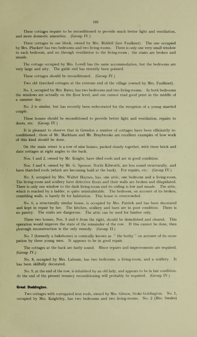 These cottages require to be reconditioned to provide much better light and ventilation, and more domestic amenities. (Group IV.) Three cottages in one block, owned by Mrs. Riddell (late Faulkner). The one occupied by Mrs. Pluckett has two bedrooms and two living-rooms. There is only one very small window to each bedroom, and no through ventilation to the living-room ; the stairs are broken and unsafe. The cottage occupied by Mrs. Lovell has the same accommodation, but the bedrooms are very large and airy. The gable end has recently been pointed. These cottages should be reconditioned. (Group IV.) Two old thatched cottages at the extreme end of the village (owned by Mrs. F'aulkner). No. 1, occupied by Mrs. Bates, has two bedrooms and two living-rooms. In both bedrooms the windows are actually on the floor level, and one cannot read good print in the middle of a summer day. No. 2 is similar, but has recently been redecorated for the reception of a young married couple. These houses should be reconditioned to provide better light and ventilation, repairs to doors, etc. (Group IV.) It is pleasant to observe that in Grendon a number of cottages have been efficiently re¬ conditioned ; those of Mr. Markham and Mr. Braybrooke are excellent examples of how work of this kind should be done. On the main street is a row of nine houses, packed closely together, with three brick and slate cottages at right angles to the back. Nos. 1 and 2, owned by Mr. Knight, have tiled roofs and are in good condition. Nos. 3 and 4, owned by Mr. G. Spencer, North Kilworth, are less sound structurally, and have thatched roofs (which are becoming bald at the back). For repairs, etc. (Group IV.) No. 5, occupied by Mrs. Walter Haynes, has, one attic, one bedroom and a living-room. The living-room and scullery have defective floors and their walls are broken and dilapidated. There is only one window to the dark living-room and its ceiling is low and unsafe. The attic, which is reached by a ladder, is quite uninhabitable. The bedroom, on account of its broken, crumbling walls, is barely fit for habitation. This house is overcrowded. No. 6, a structurally similar house, is occupied by Mrs. Patrick and has been decorated and kept in repair by her. The kitchen, scullery and barn are in poor condition. There is no pantry. The stairs are dangerous. The attic can be used for lumber only. These two houses, Nos. 5 and 6 from the right, should be demolished and cleared. This operation would improve the state of the remainder of the row. If this cannot be done, then thorough reconstruction is the only remedy. (Group II.) No. 7 (formerly a bakehouse) is comically known as “ the bothy ” on account of its occu¬ pation by three young men. It appears to be in good repair. The cottages at the back are fairly sound. Minor repairs and improvements are required. (Group IV.) No. 8, occupied by Mrs. Labram, has two bedrooms, a living-room, and a scullery. It has been skilfully decorated. No. 9, at the end of the row, is inhabited by an old lady, and appears to be in fair condition. At the end of the present tenancy reconditioning will probably be required. (Group IV.) Great Doddington. Two cottages with corrugated iron roofs, owned by Mrs. Gibson, Stoke Goldington. No. 1, occupied by Mrs. Keightley, has two bedrooms and two living-rooms. No. 2 (Mrs. Swales)
