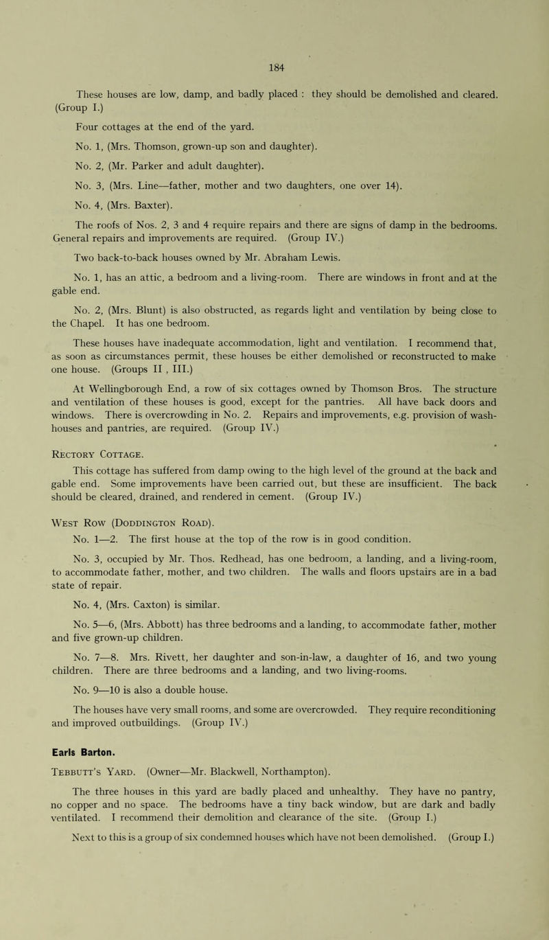 These houses are low, damp, and badly placed : they should be demolished and cleared. (Group I.) Four cottages at the end of the yard. No. 1, (Mrs. Thomson, grown-up son and daughter). No. 2, (Mr. Parker and adult daughter). No. 3, (Mrs. Line—father, mother and two daughters, one over 14). No. 4, (Mrs. Baxter). The roofs of Nos. 2, 3 and 4 require repairs and there are signs of damp in the bedrooms. General repairs and improvements are required. (Group IV.) Two back-to-back houses owned by Mr. Abraham Lewis. No. 1, has an attic, a bedroom and a living-room. There are windows in front and at the gable end. No. 2, (Mrs. Blunt) is also obstructed, as regards light and ventilation by being close to the Chapel. It has one bedroom. These houses have inadequate accommodation, light and ventilation. I recommend that, as soon as circumstances permit, these houses be either demolished or reconstructed to make one house. (Groups II , III.) At Wellingborough End, a row of six cottages owned by Thomson Bros. The structure and ventilation of these houses is good, except for the pantries. All have back doors and windows. There is overcrowding in No. 2. Repairs and improvements, e.g. provision of wash¬ houses and pantries, are required. (Group IV.) Rectory Cottage. This cottage has suffered from damp owing to the high level of the ground at the back and gable end. Some improvements have been carried out, but these are insufficient. The back should be cleared, drained, and rendered in cement. (Group IV.) West Row (Doddington Road). No. 1—2. The first house at the top of the row is in good condition. No. 3, occupied by Mr. Thos. Redhead, has one bedroom, a landing, and a living-room, to accommodate father, mother, and two children. The walls and floors upstairs are in a bad state of repair. No. 4, (Mrs. Caxton) is similar. No. 5—6, (Mrs. Abbott) has three bedrooms and a landing, to accommodate father, mother and five grown-up children. No. 7—8. Mrs. Rivett, her daughter and son-in-law, a daughter of 16, and two young children. There are three bedrooms and a landing, and two living-rooms. No. 9—10 is also a double house. The houses have very small rooms, and some are overcrowded. They require reconditioning and improved outbuildings. (Group IV.) Earls Barton. Tebbutt’s Yard. (Owner—Mr. Blackwell, Northampton). The three houses in this yard are badly placed and unhealthy. They have no pantry, no copper and no space. The bedrooms have a tiny back window, but are dark and badly ventilated. I recommend their demolition and clearance of the site. (Group I.) Next to this is a group of six condemned houses which have not been demolished. (Group I.)