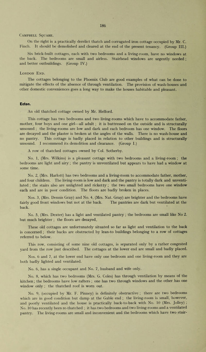 Campbell Square. On the right is a practically derelict thatch and corrugated iron cottage occupied by Mr. C. Finch. It should be demolished and cleared at the end of the present tenancy. (Group III.) Six brick-built cottages, each with two bedrooms and a living-room, have no windows at the back. The bedrooms are small and airless. Stairhead windows are urgently needed ; and better outbuildings. (Group IV.) London End. The cottages belonging to the Phoenix Club are good examples of what can be done to mitigate the effects of the absence of through ventilation. The provision of wash-houses and other domestic conveniences goes a long way to make the houses habitable and pleasant. Ecton. An old thatched cottage owned by Mr. Hefford. This cottage has two bedrooms and two living-rooms which have to accommodate father, mother, four boys and one girl—all adult ; it is buttressed on the outside and is structurally unsound ; the living-rooms are low and dark and each bedroom has one window. The floors are decayed and the plaster is broken at the angles of the walls. There is no wash-house and no pantry. This cottage is badly placed in relation to other buildings and is structurally unsound. I recommend its demolition and clearance. (Group I.) A row of thatched cottages owned by Col. Sotherby. No. 1, (Mrs. Wilkins) is a pleasant cottage with two bedrooms and a living-room ; the bedrooms are light and airy ; the pantry is unventilated but appears to have had a window at some time. No. 2, (Mrs. Harlott) has two bedrooms and a living-room to accommodate father, mother, and four children. The living-room is low and dark and the pantry is totally dark and unventi¬ lated ; the stairs also are unlighted and ricketty ; the two small bedrooms have one window each and are in poor condition. The floors are badly broken in places. Nos. 3, (Mrs. Dennis Gray) and No. 4, (Mrs. Nat. Gray) are brighter and the bedrooms have fairly good front windows but not at the back. The pantries are dark but ventilated at the back. No. 5, (Mrs. Dexter) has a light and ventilated pantry ; the bedrooms are small like No 2. but much brighter ; the floors are decayed. These old cottages are unfortunately situated so far as light and ventilation to the back is concerned ; their backs are obstructed by lean-to buildings belonging to a row of cottages referred to below. This row, consisting of some nine old cottages, is separated only by a rather congested yard from the row just described. The cottages at the lower end are small and badly placed. Nos. 6 and 7, at the lower end have only one bedroom and one living-room and they are both badly lighted and ventilated. No. 6, has a single occupant and No. 7, husband and wife only. No. 8, which has two bedrooms (Mrs. G. Coles) has through ventilation by means of the kitchen; the bedrooms have low rafters ; one has two through windows and the other has one window only ; the thatched roof is worn out. No. 9, (occupied by Mr. F. Pinney) is definitely obstructive ; there are two bedrooms which are in good condition but damp at the Gable end ; the living-room is small, however, and poorly ventilated and the house is practically back-to-back with No. 10 (Mrs. Jolley) ; No. 10 has recently been re-thatched ; it has two bedrooms and two living-rooms and a ventilated pantry. The living-rooms are small and inconvenient and the bedrooms which have two stair-