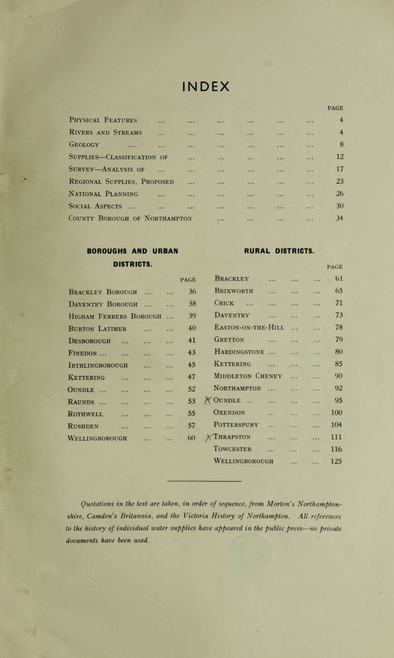 INDEX PAGE Physical Features ... ... 4 Rivers and Streams . . . 4 Geology ... • .. . 8 Supplies—Classification of 12 Survey—Analysis of ... 17 Regional Supplies, Proposed ... 23 National Planning ... 26 Social Aspects ... ... 30 County Borough of Northampton I 34 BOROUGHS AND URBAN RURAL DISTRICTS. DISTRICTS. PAGE PAGE Brackley . fil Brackley Borough . 36 Brixworth . 65 Daventry Borough . 38 Crick . 71 Higham Ferrers Borough ... 39 Daventry . 73 Burton Latimer . 40 Easton-on-the-Hill. 78 Desborough . 41 Gretton . 79 Finedon . 43 Hardingstone. 80 Irthlingborough . 45 Kettering . 85 Kettering . 47 Middleton Cheney . 90 Oundle . 52 Northampton. 92 Raunds . 53 ^Oundle. 95 Rothwell 55 Oxendon . 100 Rushden . 57 POTTERSPURY . 104 Wellingborough . 60 ^cThrapston . 111 Towcester . 116 Wellingborough . 125 Quotations in the text are taken, in order of sequence, from Morton's Northampton¬ shire, Camden’s Britannia, and the Victoria History of Northampton. All references to the history of individual water supplies have appeared in the public press—no private documents have been used.