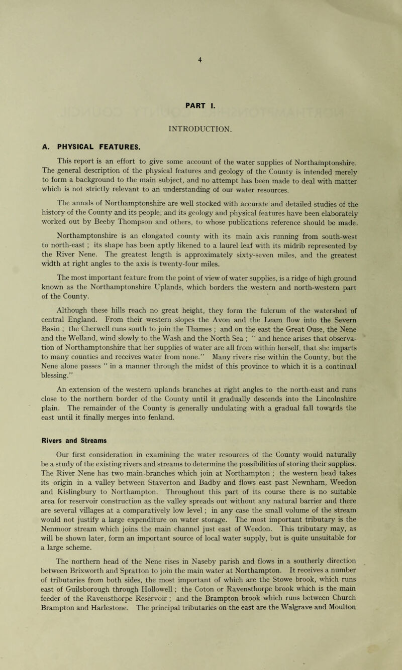 PART I. INTRODUCTION. A. PHYSICAL FEATURES. This report is an effort to give some account of the water supplies of Northamptonshire. The general description of the physical features and geology of the County is intended merely to form a background to the main subject, and no attempt has been made to deal with matter which is not strictly relevant to an understanding of our water resources. The annals of Northamptonshire are well stocked with accurate and detailed studies of the history of the County and its people, and its geology and physical features have been elaborately worked out by Beeby Thompson and others, to whose publications reference should be made. Northamptonshire is an elongated county with its main avis running from south-west to north-east ; its shape has been aptly likened to a laurel leaf with its midrib represented by the River Nene. The greatest length is approximately sixty-seven miles, and the greatest width at right angles to the axis is twenty-four miles. The most important feature from the point of view of water supplies, is a ridge of high ground known as the Northamptonshire Uplands, which borders the western and north-western part of the County. Although these hills reach no great height, they form the fulcrum of the watershed of central England. From their western slopes the Avon and the Learn flow into the Severn Basin ; the Cherwell runs south to join the Thames ; and on the east the Great Ouse, the Nene and the Welland, wind slowly to the Wash and the North Sea ; “ and hence arises that observa¬ tion of Northamptonshire that her supplies of water are all from within herself, that she imparts to many counties and receives water from none.” Many rivers rise within the County, but the Nene alone passes  in a manner through the midst of this province to which it is a continual blessing.” An extension of the western uplands branches at right angles to the north-east and runs close to the northern border of the County until it gradually descends into the Lincolnshire plain. The remainder of the County is generally undulating with a gradual fall towards the east until it finally merges into fenland. Rivers and Streams Our first consideration in examining the water resources of the County would naturally be a study of the existing rivers and streams to determine the possibilities of storing their supplies. The River Nene has two main-branches which join at Northampton ; the western head takes its origin in a valley between Staverton and Badby and flows east past Newnham, Weedon and Kislingbury to Northampton. Throughout this part of its course there is no suitable area for reservoir construction as the valley spreads out without any natural barrier and there are several villages at a comparatively low level ; in any case the small volume of the stream would not justify a large expenditure on water storage. The most important tributary is the Nenmoor stream which joins the main channel just east of Weedon. This tributary may, as will be shown later, form an important source of local water supply, but is quite unsuitable for a large scheme. The northern head of the Nene rises in Naseby parish and flows in a southerly direction between Brixworth and Spratton to join the main water at Northampton. It receives a number of tributaries from both sides, the most important of which are the Stowe brook, which runs east of Guilsborough through Hollowell ; the Coton or Ravensthorpe brook which is the main feeder of the Ravensthorpe Reservoir ; and the Brampton brook which runs between Church Brampton and Harlestone. The principal tributaries on the east are the Walgrave and Moulton