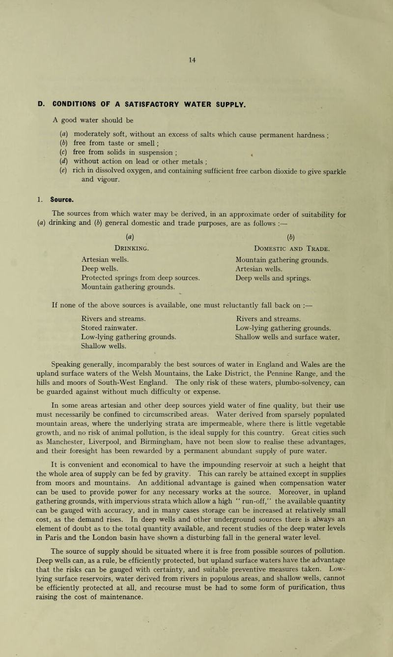 D. CONDITIONS OF A SATISFACTORY WATER SUPPLY. A good water should be (a) moderately soft, without an excess of salts which cause permanent hardness ; (b) free from taste or smell; (c) free from solids in suspension ; , (d) without action on lead or other metals ; (e) rich in dissolved oxygen, and containing sufficient free carbon dioxide to give sparkle and vigour. 1. Source. The sources from which water may be derived, in an approximate order of suitability for (a) drinking and (b) general domestic and trade purposes, are as follows :— («) (b) Drinking. Domestic and Trade. Artesian wells. Mountain gathering grounds. Deep wells. Artesian wells. Protected springs from deep sources. Deep wells and springs. Mountain gathering grounds. If none of the above sources is available, one must reluctantly fall back on :— Rivers and streams. Rivers and streams. Stored rainwater. Low-lying gathering grounds. Low-lying gathering grounds. Shallow wells and surface water. Shallow wells. Speaking generally, incomparably the best sources of water in England and Wales are the upland surface waters of the Welsh Mountains, the Lake District, the Pennine Range, and the hills and moors of South-West England. The only risk of these waters, plumbo-solvency, can be guarded against without much difficulty or expense. In some areas artesian and other deep sources yield water of fine quality, but their use must necessarily be confined to circumscribed areas. Water derived from sparsely populated mountain areas, where the underlying strata are impermeable, where there is little vegetable growth, and no risk of animal pollution, is the ideal supply for this country. Great cities such as Manchester, Liverpool, and Birmingham, have not been slow to realise these advantages, and their foresight has been rewarded by a permanent abundant supply of pure water. It is convenient and economical to have the impounding reservoir at such a height that the whole area of supply can be fed by gravity. This can rarely be attained except in supplies from moors and mountains. An additional advantage is gained when compensation water can be used to provide power for any necessary works at the source. Moreover, in upland gathering grounds, with impervious strata which allow a high “ run-off,” the available quantity can be gauged with accuracy, and in many cases storage can be increased at relatively small cost, as the demand rises. In deep wells and other underground sources there is always an element of doubt as to the total quantity available, and recent studies of the deep water levels in Paris and the London basin have shown a disturbing fall in the general water level. The source of supply should be situated where it is free from possible sources of pollution. Deep wells can, as a rule, be efficiently protected, but upland surface waters have the advantage that the risks can be gauged with certainty, and suitable preventive measures taken. Low- lying surface reservoirs, water derived from rivers in populous areas, and shallow wells, cannot be efficiently protected at all, and recourse must be had to some form of purification, thus raising the cost of maintenance.