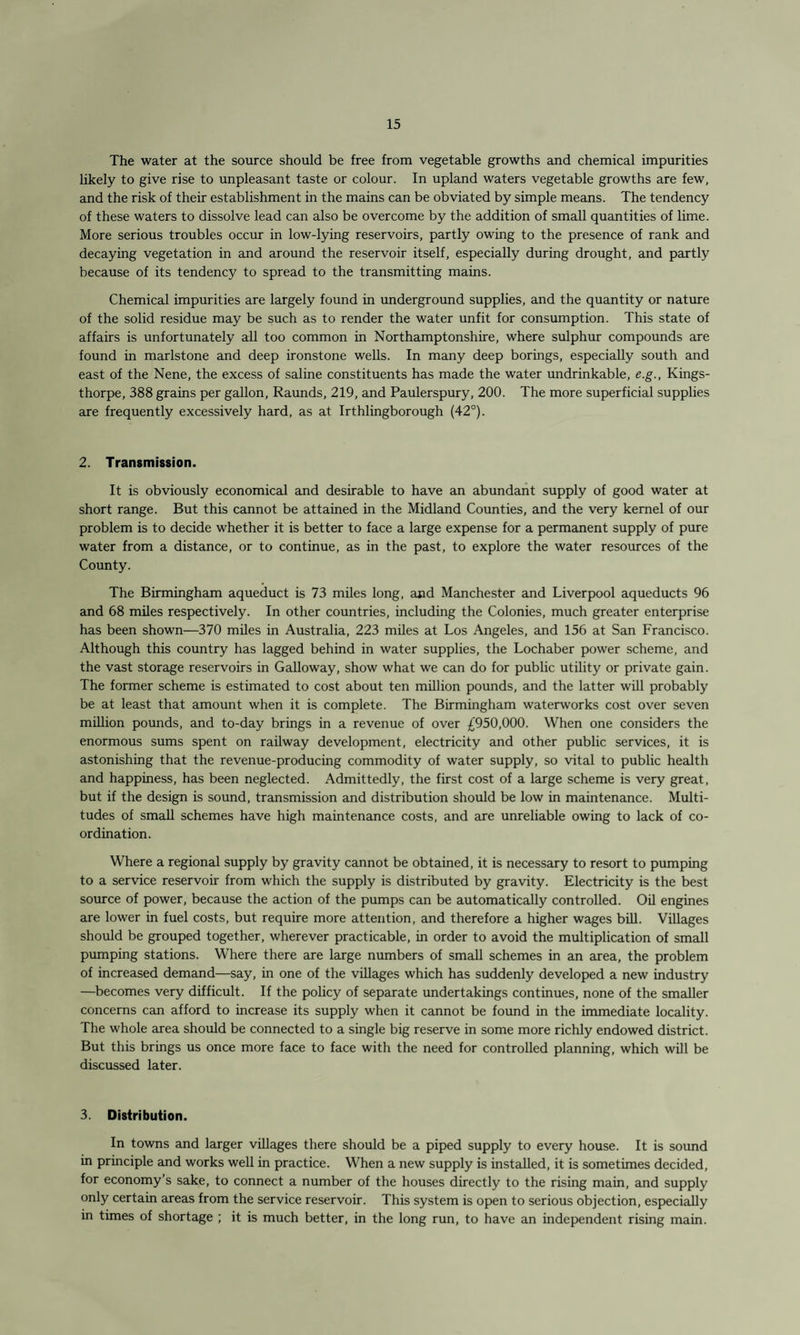 The water at the source should be free from vegetable growths and chemical impurities likely to give rise to unpleasant taste or colour. In upland waters vegetable growths are few, and the risk of their establishment in the mains can be obviated by simple means. The tendency of these waters to dissolve lead can also be overcome by the addition of small quantities of lime. More serious troubles occur in low-lying reservoirs, partly owing to the presence of rank and decaying vegetation in and around the reservoir itself, especially during drought, and partly because of its tendency to spread to the transmitting mains. Chemical impurities are largely found in underground supplies, and the quantity or nature of the solid residue may be such as to render the water unfit for consumption. This state of affairs is unfortunately all too common in Northamptonshire, where sulphur compounds are found in marlstone and deep ironstone wells. In many deep borings, especially south and east of the Nene, the excess of saline constituents has made the water undrinkable, e.g., Kings- thorpe, 388 grains per gallon, Raunds, 219, and Paulerspury, 200. The more superficial supplies are frequently excessively hard, as at Irthlingborough (42°). 2. Transmission. It is obviously economical and desirable to have an abundant supply of good water at short range. But this cannot be attained in the Midland Counties, and the very kernel of our problem is to decide whether it is better to face a large expense for a permanent supply of pure water from a distance, or to continue, as in the past, to explore the water resources of the County. The Birmingham aqueduct is 73 miles long, and Manchester and Liverpool aqueducts 96 and 68 miles respectively. In other countries, including the Colonies, much greater enterprise has been shown—370 miles in Australia, 223 miles at Los Angeles, and 156 at San Francisco. Although this country has lagged behind in water supplies, the Lochaber power scheme, and the vast storage reservoirs in Galloway, show what we can do for public utility or private gain. The former scheme is estimated to cost about ten million pounds, and the latter will probably be at least that amount when it is complete. The Birmingham waterworks cost over seven million pounds, and to-day brings in a revenue of over £950,000. When one considers the enormous sums spent on railway development, electricity and other public services, it is astonishing that the revenue-producing commodity of water supply, so vital to public health and happiness, has been neglected. Admittedly, the first cost of a large scheme is very great, but if the design is sound, transmission and distribution should be low in maintenance. Multi¬ tudes of small schemes have high maintenance costs, and are unreliable owing to lack of co¬ ordination. Where a regional supply by gravity cannot be obtained, it is necessary to resort to pumping to a service reservoir from which the supply is distributed by gravity. Electricity is the best source of power, because the action of the pumps can be automatically controlled. Oil engines are lower in fuel costs, but require more attention, and therefore a higher wages bill. Villages should be grouped together, wherever practicable, in order to avoid the multiplication of small pumping stations. Where there are large numbers of small schemes in an area, the problem of increased demand—say, in one of the villages which has suddenly developed a new industry —becomes very difficult. If the policy of separate undertakings continues, none of the smaller concerns can afford to increase its supply when it cannot be found in the immediate locality. The whole area should be connected to a single big reserve in some more richly endowed district. But this brings us once more face to face with the need for controlled planning, which will be discussed later. 3. Distribution. In towns and larger villages there should be a piped supply to every house. It is sound in principle and works well in practice. When a new supply is installed, it is sometimes decided, for economy’s sake, to connect a number of the houses directly to the rising main, and supply only certain areas from the service reservoir. This system is open to serious objection, especially in times of shortage ; it is much better, in the long run, to have an independent rising main.