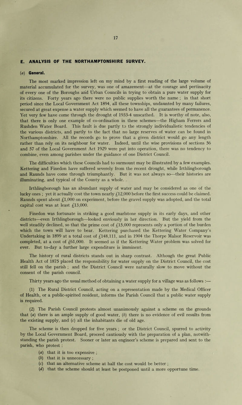 E. ANALYSIS OF THE NORTHAMPTONSHIRE SURVEY. [a) General. The most marked impression left on my mind by a first reading of the large volume of material accumulated for the survey, was one of amazement—at the courage and pertinacity of every one of the Boroughs and Urban Councils in trying to obtain a pure water supply for its citizens. Forty years ago there were no public supplies worth the name ; in that short period since the Local Government Act 1894, all these townships, undaunted by many failures, secured at great expense a water supply which seemed to have all the guarantees of permanence. Yet very few have come through the drought of 1933-4 unscathed. It is worthy of note, also, that there is only one example of co-ordination in these schemes—the Higham Ferrers and Rushden Water Board. This fault is due partly to the strongly individualistic tendencies of the various districts, and partly to the fact that no large reserves of water can be found in Northamptonshire. All the records go to prove that a given district would go any length rather than rely on its neighbour for water. Indeed, until the wise provisions of sections 56 and 57 of the Local Government Act 1929 were put into operation, there was no tendency to combine, even among parishes under the guidance of one District Council. The difficulties which these Councils had to surmount may be illustrated by a few examples. Kettering and Finedon have suffered severely from the recent drought, while Irthlingborough and Raunds have come through triumphantly. But it was not always so—their histories are illuminating, and typical of the County as a whole. Irthlingborough has an abundant supply of water and may be considered as one of the lucky ones ; yet it actually cost the town nearly £12,000 before the first success could be claimed. Raunds spent about £1,000 on experiment, before the gravel supply was adopted, and the total capital cost was at least £13,000. Finedon was fortunate in striking a good marlstone supply in its early days, and other districts—even Irthlingborough—looked enviously in her direction. But the yield from the well steadily declined, so that the prime cost of £15,000 represents only a portion of the burden which the town will have to bear. Kettering purchased the Kettering Water Company’s Undertaking in 1899 at a total cost of £148,111, and in 1904 the Thorpe Malsor Reservoir was completed, at a cost of £61,000. It seemed as if the Kettering Water problem was solved for ever. But to-day a further large expenditure is imminent. The history of rural districts stands out in sharp contrast. Although the great Public Health Act of 1875 placed the responsibility for water supply on the District Council, the cost still fell on the parish ; and the District Council were naturally slow to move without the consent of the parish council. Thirty years ago the usual method of obtaining a water supply for a village was as follows :— (1) The Rural District Council, acting on a representation made by the Medical Officer of Health, or a public-spirited resident, informs the Parish Council that a public water supply is required. (2) The Parish Council protests almost unanimously against a scheme on the grounds that (a) there is an ample supply of good water, (b) there is no evidence of evil results from the existing supply, and (c) all the inhabitants die of old age. The scheme is then dropped for five years ; or the District Council, spurred to activity by the Local Government Board, proceed cautiously with the preparation of a plan, notwith¬ standing the parish protest. Sooner or later an engineer’s scheme is prepared and sent to the parish, who protest : (a) that it is too expensive ; (5) that it is unnecessary ; (c) that an alternative scheme at half the cost would be better ; (d) that the scheme should at least be postponed until a more opportune time.