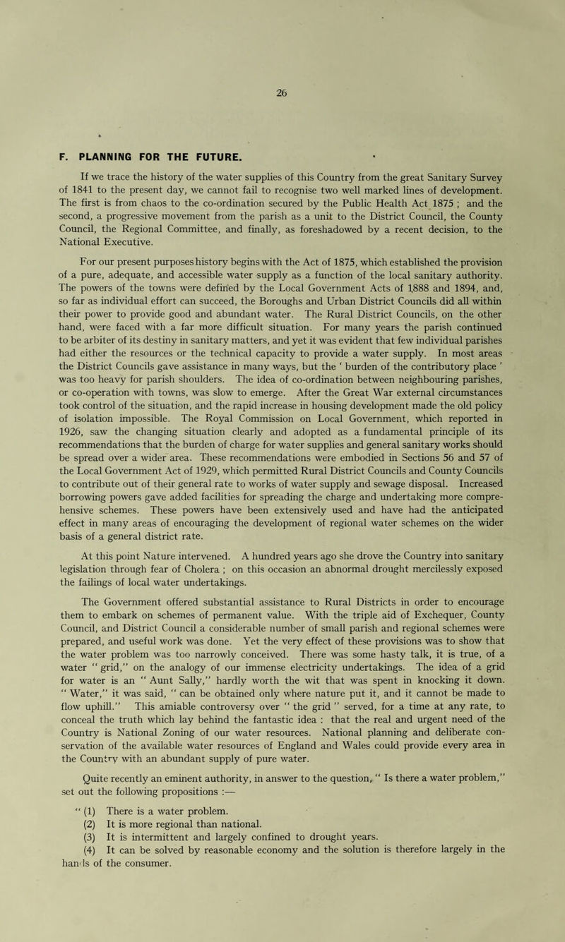 F. PLANNING FOR THE FUTURE. If we trace the history of the water supplies of this Country from the great Sanitary Survey of 1841 to the present day, we cannot fail to recognise two well marked lines of development. The first is from chaos to the co-ordination secured by the Public Health Act 1875 ; and the second, a progressive movement from the parish as a unit to the District Council, the County Council, the Regional Committee, and finally, as foreshadowed by a recent decision, to the National Executive. For our present purposes history begins with the Act of 1875, which established the provision of a pure, adequate, and accessible water supply as a function of the local sanitary authority. The powers of the towns were defined by the Local Government Acts of 1888 and 1894, and, so far as individual effort can succeed, the Boroughs and Urban District Councils did all within their power to provide good and abundant water. The Rural District Councils, on the other hand, were faced with a far more difficult situation. For many years the parish continued to be arbiter of its destiny in sanitary matters, and yet it was evident that few individual parishes had either the resources or the technical capacity to provide a water supply. In most areas the District Councils gave assistance in many ways, but the ‘ burden of the contributory place ’ was too heavy for parish shoulders. The idea of co-ordination between neighbouring parishes, or co-operation with towns, was slow to emerge. After the Great War external circumstances took control of the situation, and the rapid increase in housing development made the old policy of isolation impossible. The Royal Commission on Local Government, which reported in 1926, saw the changing situation clearly and adopted as a fundamental principle of its recommendations that the burden of charge for water supplies and general sanitary works should be spread over a wider area. These recommendations were embodied in Sections 56 and 57 of the Local Government Act of 1929, which permitted Rural District Councils and County Councils to contribute out of their general rate to works of water supply and sewage disposal. Increased borrowing powers gave added facilities for spreading the charge and undertaking more compre¬ hensive schemes. These powers have been extensively used and have had the anticipated effect in many areas of encouraging the development of regional water schemes on the wider basis of a general district rate. At this point Nature intervened. A hundred years ago she drove the Country into sanitary legislation through fear of Cholera ; on this occasion an abnormal drought mercilessly exposed the failings of local water undertakings. The Government offered substantial assistance to Rural Districts in order to encourage them to embark on schemes of permanent value. With the triple aid of Exchequer, County Council, and District Council a considerable number of small parish and regional schemes were prepared, and useful work was done. Yet the very effect of these provisions was to show that the water problem was too narrowly conceived. There was some hasty talk, it is true, of a water “ grid,” on the analogy of our immense electricity undertakings. The idea of a grid for water is an “ Aunt Sally,” hardly worth the wit that was spent in knocking it down. “ Water,” it was said,  can be obtained only where nature put it, and it cannot be made to flow uphill.” This amiable controversy over “ the grid ” served, for a time at any rate, to conceal the truth which lay behind the fantastic idea : that the real and urgent need of the Country is National Zoning of our water resources. National planning and deliberate con¬ servation of the available water resources of England and Wales could provide every area in the Country with an abundant supply of pure water. Quite recently an eminent authority, in answer to the question, “ Is there a water problem,” set out the following propositions :— “ (1) There is a water problem. (2) It is more regional than national. (3) It is intermittent and largely confined to drought years. (4) It can be solved by reasonable economy and the solution is therefore largely in the hands of the consumer.