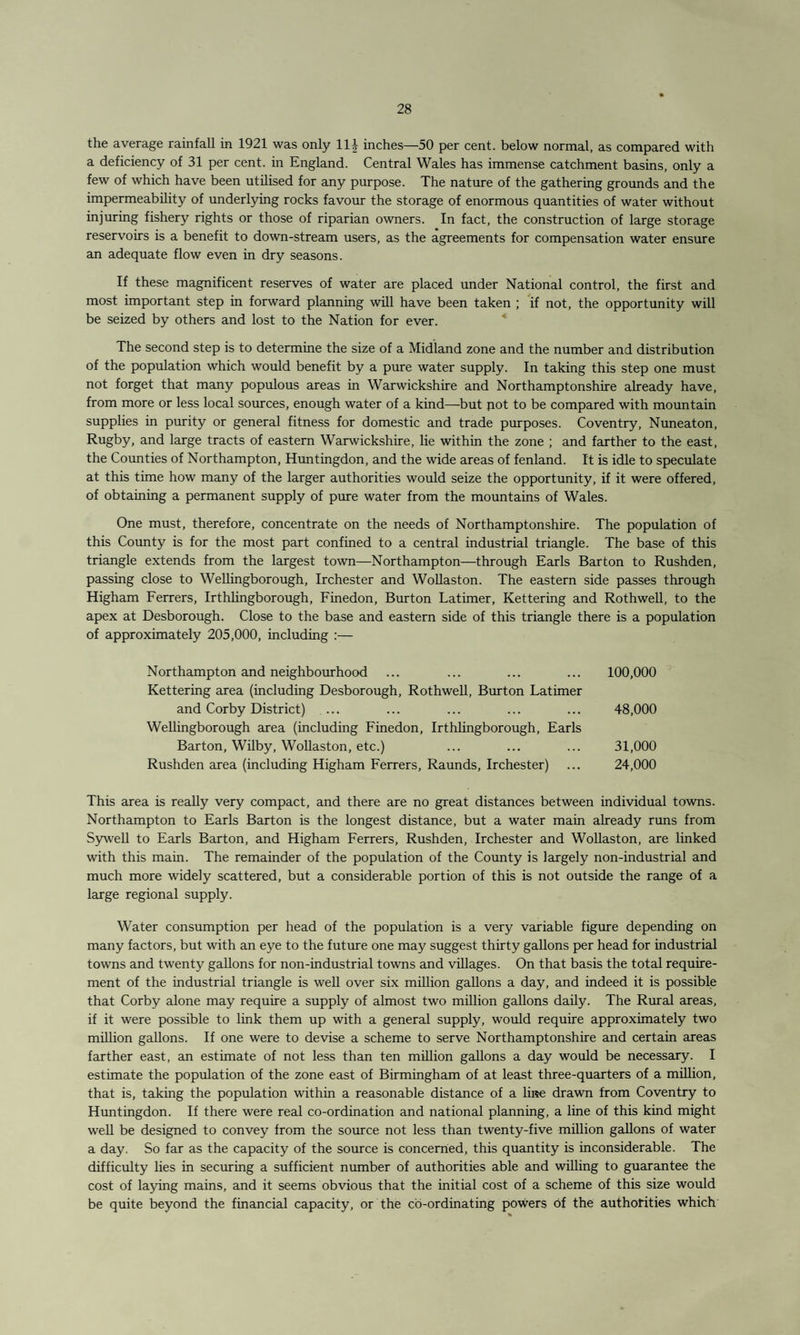 the average rainfall in 1921 was only 11^- inches—50 per cent, below normal, as compared with a deficiency of 31 per cent, in England. Central Wales has immense catchment basins, only a few of which have been utilised for any purpose. The nature of the gathering grounds and the impermeability of underlying rocks favour the storage of enormous quantities of water without injuring fishery rights or those of riparian owners. In fact, the construction of large storage reservoirs is a benefit to down-stream users, as the agreements for compensation water ensure an adequate flow even in dry seasons. If these magnificent reserves of water are placed under National control, the first and most important step in forward planning will have been taken ; if not, the opportunity will be seized by others and lost to the Nation for ever. The second step is to determine the size of a Midland zone and the number and distribution of the population which would benefit by a pure water supply. In taking this step one must not forget that many populous areas in Warwickshire and Northamptonshire already have, from more or less local sources, enough water of a kind—but pot to be compared with mountain supplies in purity or general fitness for domestic and trade purposes. Coventry, Nuneaton, Rugby, and large tracts of eastern Warwickshire, lie within the zone ; and farther to the east, the Counties of Northampton, Huntingdon, and the wide areas of fenland. It is idle to speculate at this time how many of the larger authorities would seize the opportunity, if it were offered, of obtaining a permanent supply of pure water from the mountains of Wales. One must, therefore, concentrate on the needs of Northamptonshire. The population of this County is for the most part confined to a central industrial triangle. The base of this triangle extends from the largest town—Northampton—through Earls Barton to Rushden, passing close to Wellingborough, Irchester and Wollaston. The eastern side passes through Higham Ferrers, Irthlingborough, Finedon, Burton Latimer, Kettering and Rothwell, to the apex at Desborough. Close to the base and eastern side of this triangle there is a population of approximately 205,000, including :— Northampton and neighbourhood ... ... ... ... 100,000 Kettering area (including Desborough, Rothwell, Burton Latimer and Corby District) ... ... ... ... ... 48,000 Wellingborough area (including Finedon, Irthlingborough, Earls Barton, Wilby, Wollaston, etc.) ... ... ... 31,000 Rushden area (including Higham Ferrers, Raunds, Irchester) ... 24,000 This area is really very compact, and there are no great distances between individual towns. Northampton to Earls Barton is the longest distance, but a water main already runs from Sywell to Earls Barton, and Higham Ferrers, Rushden, Irchester and Wollaston, are linked with this main. The remainder of the population of the County is largely non-industrial and much more widely scattered, but a considerable portion of this is not outside the range of a large regional supply. Water consumption per head of the population is a very variable figure depending on many factors, but with an eye to the future one may suggest thirty gallons per head for industrial towns and twenty gallons for non-industrial towns and villages. On that basis the total require¬ ment of the industrial triangle is well over six million gallons a day, and indeed it is possible that Corby alone may require a supply of almost two million gallons daily. The Rural areas, if it were possible to link them up with a general supply, would require approximately two million gallons. If one were to devise a scheme to serve Northamptonshire and certain areas farther east, an estimate of not less than ten million gallons a day would be necessary. I estimate the population of the zone east of Birmingham of at least three-quarters of a million, that is, taking the population within a reasonable distance of a li»e drawn from Coventry to Huntingdon. If there were real co-ordination and national planning, a line of this kind might well be designed to convey from the source not less than twenty-five million gallons of water a day. So far as the capacity of the source is concerned, this quantity is inconsiderable. The difficulty lies in securing a sufficient number of authorities able and willing to guarantee the cost of laying mains, and it seems obvious that the initial cost of a scheme of this size would be quite beyond the financial capacity, or the co-ordinating powers of the authorities which