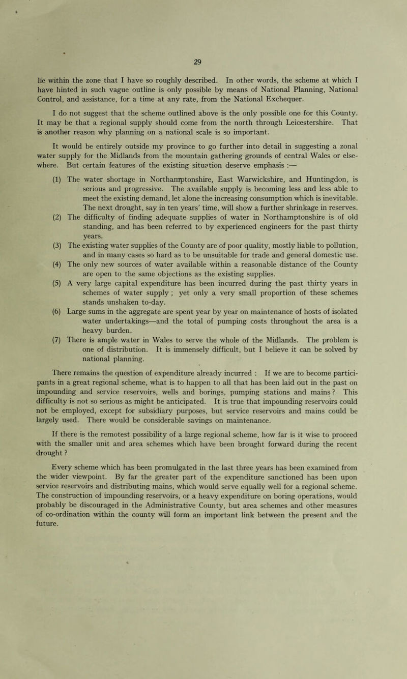 lie within the zone that I have so roughly described. In other words, the scheme at which I have hinted in such vague outline is only possible by means of National Planning, National Control, and assistance, for a time at any rate, from the National Exchequer. I do not suggest that the scheme outlined above is the only possible one for this County. It may be that a regional supply should come from the north through Leicestershire. That is another reason why planning on a national scale is so important. It would be entirely outside my province to go further into detail in suggesting a zonal water supply for the Midlands from the mountain gathering grounds of central Wales or else¬ where. But certain features of the existing situation deserve emphasis :— (1) The water shortage in Northamptonshire, East Warwickshire, and Huntingdon, is serious and progressive. The available supply is becoming less and less able to meet the existing demand, let alone the increasing consumption which is inevitable. The next drought, say in ten years’ time, will show a further shrinkage in reserves. (2) The difficulty of finding adequate supplies of water in Northamptonshire is of old standing, and has been referred to by experienced engineers for the past thirty years. (3) The existing water supplies of the County are of poor quality, mostly liable to pollution, and in many cases so hard as to be unsuitable for trade and general domestic use. (4) The only new sources of water available within a reasonable distance of the County are open to the same objections as the existing supplies. (5) A very large capital expenditure has been incurred during the past thirty years in schemes of water supply ; yet only a very small proportion of these schemes stands unshaken to-day. (6) Large sums in the aggregate are spent year by year on maintenance of hosts of isolated water undertakings—and the total of pumping costs throughout the area is a heavy burden. (7) There is ample water in Wales to serve the whole of the Midlands. The problem is one of distribution. It is immensely difficult, but I believe it can be solved by national planning. There remains the question of expenditure already incurred : If we are to become partici¬ pants in a great regional scheme, what is to happen to all that has been laid out in the past on impounding and service reservoirs, wells and borings, pumping stations and mains ? This difficulty is not so serious as might be anticipated. It is true that impounding reservoirs could not be employed, except for subsidiary purposes, but service reservoirs and mains could be largely used. There would be considerable savings on maintenance. If there is the remotest possibility of a large regional scheme, how far is it wise to proceed with the smaller unit and area schemes which have been brought forward during the recent drought ? Every scheme which has been promulgated in the last three years has been examined from the wider viewpoint. By far the greater part of the expenditure sanctioned has been upon service reservoirs and distributing mains, which would serve equally well for a regional scheme. The construction of impounding reservoirs, or a heavy expenditure on boring operations, would probably be discouraged in the Administrative County, but area schemes and other measures of co-ordination within the county will form an important link between the present and the future.