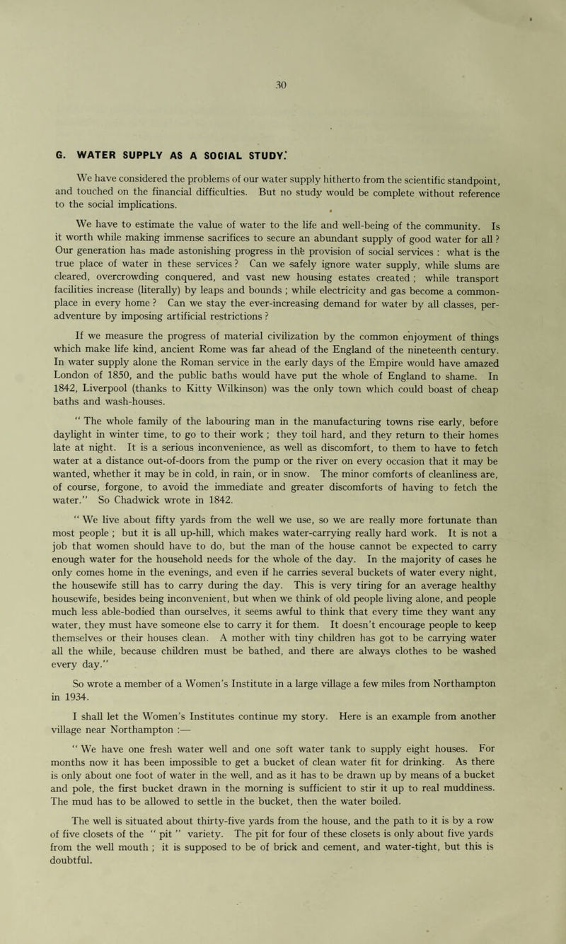 G. WATER SUPPLY AS A SOCIAL STUDY.' We have considered the problems of our water supply hitherto from the scientific standpoint, and touched on the financial difficulties. But no study would be complete without reference to the social implications. We have to estimate the value of water to the life and well-being of the community. Is it worth while making immense sacrifices to secure an abundant supply of good water for all ? Our generation has made astonishing progress in thfe provision of social services : what is the true place of water in these services ? Can we safely ignore water supply, while slums are cleared, overcrowding conquered, and vast new housing estates created ; while transport facilities increase (literally) by leaps and bounds ; while electricity and gas become a common¬ place in every home ? Can we stay the ever-increasing demand for water by all classes, per- adventure by imposing artificial restrictions ? If we measure the progress of material civilization by the common enjoyment of things which make life kind, ancient Rome was far ahead of the England of the nineteenth century. In water supply alone the Roman service in the early days of the Empire would have amazed London of 1850, and the public baths would have put the whole of England to shame. In 1842, Liverpool (thanks to Kitty Wilkinson) was the only town which could boast of cheap baths and wash-houses. “ The whole family of the labouring man in the manufacturing towns rise early, before daylight in winter time, to go to their work ; they toil hard, and they return to their homes late at night. It is a serious inconvenience, as well as discomfort, to them to have to fetch water at a distance out-of-doors from the pump or the river on every occasion that it may be wanted, whether it may be in cold, in rain, or in snow. The minor comforts of cleanliness are, of course, forgone, to avoid the immediate and greater discomforts of having to fetch the water.” So Chadwick wrote in 1842. “ We live about fifty yards from the well we use, so we are really more fortunate than most people ; but it is all up-hill, which makes water-carrying really hard work. It is not a job that women should have to do, but the man of the house cannot be expected to carry enough water for the household needs for the whole of the day. In the majority of cases he only comes home in the evenings, and even if he carries several buckets of water every night, the housewife still has to carry during the day. This is very tiring for an average healthy housewife, besides being inconvenient, but when we think of old people living alone, and people much less able-bodied than ourselves, it seems awful to think that every time they want any water, they must have someone else to carry it for them. It doesn’t encourage people to keep themselves or their houses clean. A mother with tiny children has got to be carrying water all the while, because children must be bathed, and there are always clothes to be washed every day.” So wrote a member of a Women’s Institute in a large village a few miles from Northampton in 1934. I shall let the Women’s Institutes continue my story. Here is an example from another village near Northampton :— “ We have one fresh water well and one soft water tank to supply eight houses. For months now it has been impossible to get a bucket of clean water fit for drinking. As there is only about one foot of water in the well, and as it has to be drawn up by means of a bucket and pole, the first bucket drawn in the morning is sufficient to stir it up to real muddiness. The mud has to be allowed to settle in the bucket, then the water boiled. The well is situated about thirty-five yards from the house, and the path to it is by a row of five closets of the  pit ” variety. The pit for four of these closets is only about five yards from the well mouth ; it is supposed to be of brick and cement, and water-tight, but this is doubtful.