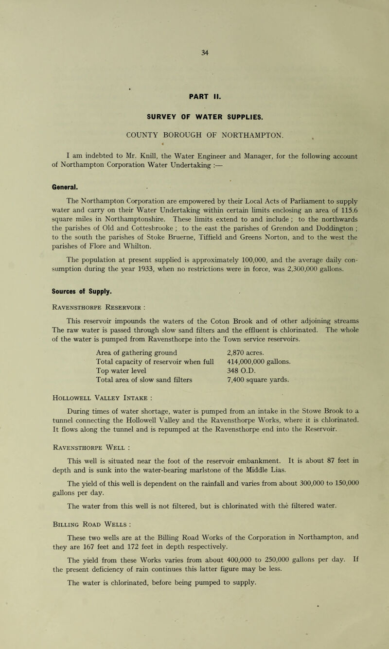 PART II. SURVEY OF WATER SUPPLIES. COUNTY BOROUGH OF NORTHAMPTON. I am indebted to Mr. Knill, the Water Engineer and Manager, for the following account of Northampton Corporation Water Undertaking :— General. The Northampton Corporation are empowered by their Local Acts of Parliament to supply water and carry on their Water Undertaking within certain limits enclosing an area of 115.6 square miles in Northamptonshire. These limits extend to and include ; to the northwards the parishes of Old and Cottesbrooke ; to the east the parishes of Grendon and Doddington ; to the south the parishes of Stoke Bruerne, Tiffield and Greens Norton, and to the west the parishes of Flore and Whilton. The population at present supplied is approximately 100,000, and the average daily con¬ sumption during the year 1933, when no restrictions were in force, was 2,300,000 gallons. Sources of Supply. Ravensthorpe Reservoir : This reservoir impounds the waters of the Coton Brook and of other adjoining streams The raw water is passed through slow sand filters and the effluent is chlorinated. The whole of the water is pumped from Ravensthorpe into the Town service reservoirs. Area of gathering ground 2,870 acres. Total capacity of reservoir when full 414,000,000 gallons. Top water level 348 O.D. Total area of slow sand filters 7,400 square yards. Hollo well Valley Intake : During times of water shortage, water is pumped from an intake in the Stowe Brook to a tunnel connecting the Hollowell Valley and the Ravensthorpe Works, where it is chlorinated. It flows along the tunnel and is repumped at the Ravensthorpe end into the Reservoir. Ravensthorpe Well : This well is situated near the foot of the reservoir embankment. It is about 87 feet in depth and is sunk into the water-bearing marlstone of the Middle Lias. The yield of this well is dependent on the rainfall and varies from about 300,000 to 150,000 gallons per day. The water from this well is not filtered, but is chlorinated with the filtered water. Billing Road Wells : These two wells are at the Billing Road Works of the Corporation in Northampton, and they are 167 feet and 172 feet in depth respectively. The yield from these Works varies from about 400,000 to 250,000 gallons per day. If the present deficiency of rain continues this latter figure may be less. The water is chlorinated, before being pumped to supply.