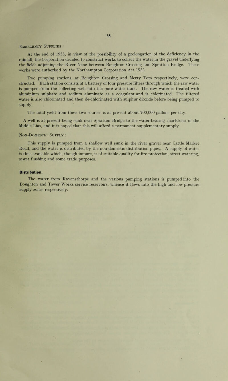 Emergency Supplies : At the end of 1933, in view of the possibility of a prolongation of the deficiency in the rainfall, the Corporation decided to construct works to collect the water in the gravel underlying the fields adjoining the River Nene between Boughton Crossing and Spratton Bridge. These works were authorised by the Northampton Corporation Act 1922. Two pumping stations, at Boughton Crossing and Merry Tom respectively, were con¬ structed. Each station consists of a battery of four pressure filters through which the raw water is pumped from the collecting well into the pure water tank. The raw water is treated with aluminium sulphate and sodium aluminate as a coagulant and is chlorinated. The filtered water is also chlorinated and then de-chlorinated with sulphur dioxide before being pumped to supply. The total yield from these two sources is at present about 700,000 gallons per day. A well is at present being sunk near Spratton Bridge to the water-bearing marlstone of the Middle Lias, and it is hoped that this will afford a permanent supplementary supply. Non-Domestic Supply : This supply is pumped from a shallow well sunk in the river gravel near Cattle Market Road, and the water is distributed by the non-domestic distribution pipes. A supply of water is thus available which, though impure, is of suitable quality for fire protection, street watering, sewer flushing and some trade purposes. Distribution. The water from Ravensthorpe and the various pumping stations is pumped into the Boughton and Tower Works service reservoirs, whence it flows into the high and low pressure supply zones respectively.