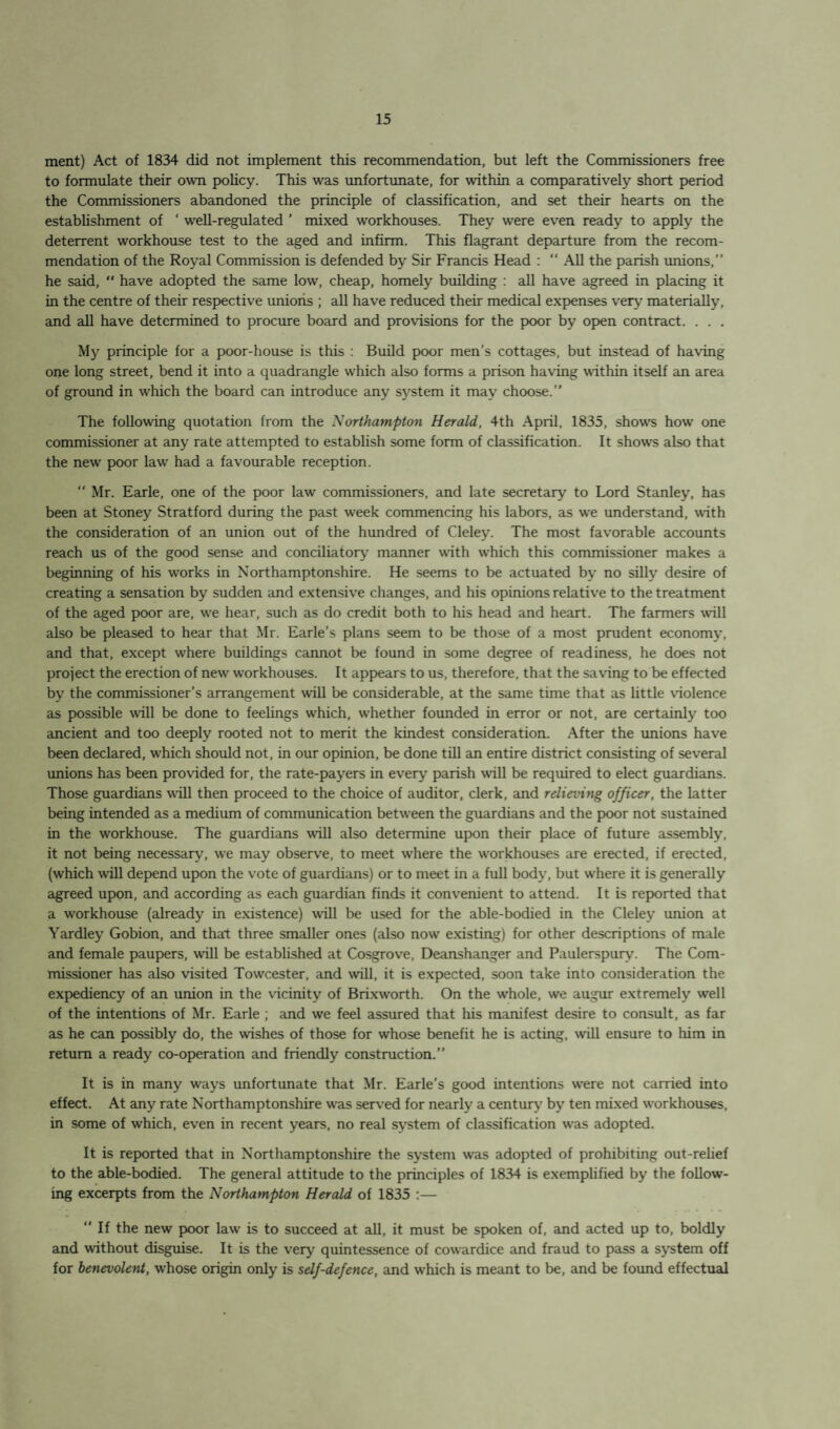 ment) Act of 1834 did not implement this recommendation, but left the Commissioners free to formulate their own policy. This was unfortunate, for within a comparatively short period the Commissioners abandoned the principle of classification, and set their hearts on the establishment of ‘ well-regulated ’ mixed workhouses. They were even ready to apply the deterrent workhouse test to the aged and infirm. This flagrant departure from the recom¬ mendation of the Royal Commission is defended by Sir Francis Head : “ All the parish unions,” he said, “ have adopted the same low, cheap, homely building : all have agreed in placing it in the centre of their respective unions ; all have reduced their medical expenses very materially, and all have determined to procure board and provisions for the poor by open contract. . . . My principle for a poor-house is this : Build poor men’s cottages, but instead of having one long street, bend it into a quadrangle which also forms a prison having within itself an area of ground in which the board can introduce any system it may choose.” The following quotation from the Northampton Herald, 4th April, 1835, show’s how one commissioner at any rate attempted to establish some form of classification. It show’s also that the new poor law had a favourable reception. “ Mr. Earle, one of the poor law commissioners, and late secretary to Lord Stanley, has been at Stoney Stratford during the past week commencing his labors, as w’e understand, with the consideration of an union out of the hundred of Cleley. The most favorable accounts reach us of the good sense and conciliatory manner with which this commissioner makes a beginning of his w’orks in Northamptonshire. He seems to be actuated by no silly desire of creating a sensation by sudden and extensive changes, and his opinions relative to the treatment of the aged poor are, wre hear, such as do credit both to his head and heart. The farmers will also be pleased to hear that Mr. Earle’s plans seem to be those of a most prudent economy, and that, except where buildings cannot be found in some degree of readiness, he does not project the erection of new workhouses. It appears to us, therefore, that the saving to be effected by the commissioner’s arrangement will be considerable, at the same time that as little violence as possible will be done to feelings which, whether founded in error or not, are certainly too ancient and too deeply rooted not to merit the kindest consideration. After the unions have been declared, w'hich should not, in our opinion, be done till an entire district consisting of several unions has been provided for, the rate-payers in every parish will be required to elect guardians. Those guardians will then proceed to the choice of auditor, clerk, and relieving officer, the latter being intended as a medium of communication between the guardians and the poor not sustained in the workhouse. The guardians will also determine upon their place of future assembly, it not being necessary, we may observe, to meet where the workhouses are erected, if erected, (which will depend upon the vote of guardians) or to meet in a full body, but where it is generally agreed upon, and according as each guardian finds it convenient to attend. It is reported that a workhouse (already in existence) will be used for the able-bodied in the Cleley union at Yardley Gobion, and that three smaller ones (also now existing) for other descriptions of male and female paupers, will be established at Cosgrove, Deanshanger and Paulerspurv. The Com¬ missioner has also visited Towcester, and will, it is expected, soon take into consideration the expediency of an union in the vicinity of Brixworth. On the whole, we augur extremely well of the intentions of Mr. Earle ; and we feel assured that his manifest desire to consult, as far as he can possibly do, the wishes of those for whose benefit he is acting, will ensure to him in return a ready co-operation and friendly construction.” It is in many ways unfortunate that Mr. Earle’s good intentions were not carried into effect. At any rate Northamptonshire was served for nearly a century by ten mixed workhouses, in some of which, even in recent years, no real system of classification was adopted. It is reported that in Northamptonshire the system was adopted of prohibiting out-relief to the able-bodied. The general attitude to the principles of 1834 is exemplified by the follow¬ ing excerpts from the Northampton Herald of 1835 :— “ If the new poor law is to succeed at all, it must be spoken of, and acted up to, boldly and without disguise. It is the very quintessence of cowardice and fraud to pass a system off for benevolent, whose origin only is self-defence, and w’hich is meant to be, and be found effectual