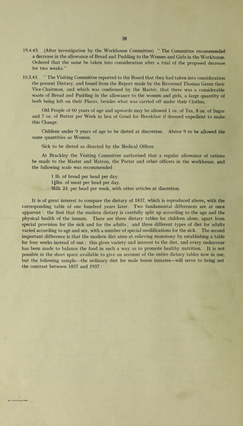 19.4.43. (After investigation by the Workhouse Committee) “ The Committee recommended a decrease in the allowance of Bread and Pudding to the Women and Girls in the Workhouse. Ordered that the same be taken into consideration after a trial of the proposed decrease for two weeks.” 10.5.43. “ The Visiting Committee reported to the Board that they had taken into consideration the present Dietary, and found from the Report made by the Reverend Thomas Green their Vice-Chairman, and which was confirmed by the Master, that there was a considerable waste of Bread and Pudding in the allowance to the women and girls, a large quantity of both being left on their Places, besides what was carried off under their Clothes. Old People of 60 years of age and upwards may be allowed 1 oz. of Tea, 8 oz. of Sugar and 7 oz. of Butter per Week in lieu of Gruel for Breakfast if deemed expedient to make this Change. Children under 9 years of age to be dieted at discretion. Above 9 to be allowed the same quantities as Women. Sick to be dieted as directed by the Medical Officer. At Brackley the Visiting Committee authorised that a regular allowance of rations be made to the Master and Matron, the Porter and other officers in the workhouse, and the following scale was recommended : 1 lb. of bread per head per day. l|lbs. of meat per head per day. Milk 2d. per head per week, with other articles at discretion. It is of great interest to compare the dietary of 1837, which is reproduced above, with the corresponding table of one hundred years later. Two fundamental differences are at once apparent : the first that the modern dietary is carefully split up according to the age and the physical health of the inmate. There are three dietary tables for children alone, apart from special provision for the sick and for the adults ; and three different types of diet for adults varied according to age and sex, with a number of special modifications for the sick. The second important difference is that the modern diet aims at relieving monotony by establishing a table for four weeks instead of one ; this gives variety and interest to the diet, and every endeavour has been made to balance the food in such a way as to promote healthy nutrition. It is not possible in the short space available to give an account of the entire dietary tables now in use, but the following sample—the ordinary diet for male house inmates—will serve to bring out the contrast between 1837 and 1937 : *<-T»pu