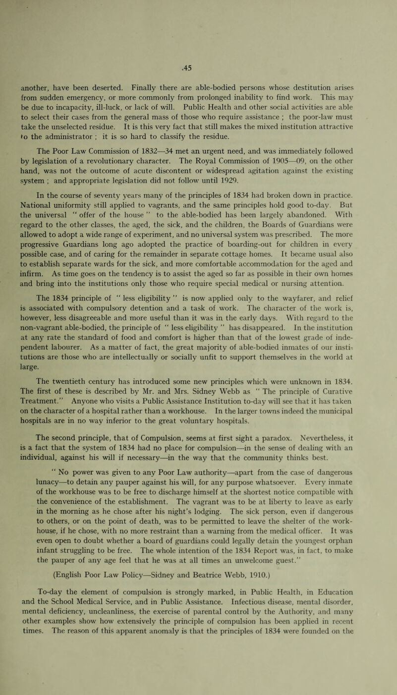 another, have been deserted. Finally there are able-bodied persons whose destitution arises from sudden emergency, or more commonly from prolonged inability to find work. This may be due to incapacity, ill-luck, or lack of will. Public Health and other social activities are able to select their cases from the general mass of those who require assistance ; the poor-law must take the unselected residue. It is this very fact that still makes the mixed institution attractive t-o the administrator ; it is so hard to classify the residue. The Poor Law Commission of 1832—34 met an urgent need, and was immediately followed by legislation of a revolutionary character. The Royal Commission of 1905—09, on the other hand, was not the outcome of acute discontent or widespread agitation against the existing system ; and appropriate legislation did not follow until 1929. In the course of seventy years many of the principles of 1834 had broken down in practice. National uniformity still applied to vagrants, and the same principles hold good to-day. But the universal “ offer of the house ” to the able-bodied has been largely abandoned. With regard to the other classes, the aged, the sick, and the children, the Boards of Guardians were allowed to adopt a wide range of experiment, and no universal system was prescribed. The more progressive Guardians long ago adopted the practice of boarding-out for children in every possible case, and of caring for the remainder in separate cottage homes. It became usual also to establish separate wards for the sick, and more comfortable accommodation for the aged and infirm. As time goes on the tendency is to assist the aged so far as possible in their own homes and bring into the institutions only those who require special medical or nursing attention. The 1834 principle of “ less eligibility” is now applied only to the wayfarer, and relief is associated with compulsory detention and a task of work. The character of the work is, however, less disagreeable and more useful than it was in the early days. With regard to the non-vagrant able-bodied, the principle of “ less eligibility ” has disappeared. In the institution at any rate the standard of food and comfort is higher than that of the lowest grade of inde¬ pendent labourer. As a matter of fact, the great majority of able-bodied inmates of our insti¬ tutions are those who are intellectually or socially unfit to support themselves in the world at large. The twentieth century has introduced some new principles which were unknown in 1834. The first of these is described by Mr. and Mrs. Sidney Webb as “ The principle of Curative Treatment.” Anyone who visits a Public Assistance Institution to-day will see that it has taken on the character of a hospital rather than a workhouse. In the larger towns indeed the municipal hospitals are in no way inferior to the great voluntary hospitals. The second principle, that of Compulsion, seems at first sight a paradox. Nevertheless, it is a fact that the system of 1834 had no place for compulsion—in the sense of dealing with an individual, against his will if necessary—in the way that the community thinks best. “No power was given to any Poor Law authority—apart from the case of dangerous lunacy—to detain any pauper against his will, for any purpose whatsoever. Every inmate of the workhouse was to be free to discharge himself at the shortest notice compatible with the convenience of the establishment. The vagrant was to be at liberty to leave as early in the morning as he chose after his night’s lodging. The sick person, even if dangerous to others, or on the point of death, was to be permitted to leave the shelter of the work- house, if he chose, with no more restraint than a warning from the medical officer. It was even open to doubt whether a board of guardians could legally detain the youngest orphan infant struggling to be free. The whole intention of the 1834 Report was, in fact, to make the pauper of any age feel that he was at all times an unwelcome guest.” (English Poor Law Policy—Sidney and Beatrice Webb, 1910.) To-day the element of compulsion is strongly marked, in Public Health, in Education and the School Medical Service, and in Public Assistance. Infectious disease, mental disorder, mental deficiency, uncleanliness, the exercise of parental control by the Authority, and many other examples show how extensively the principle of compulsion has been applied in recent times. The reason of this apparent anomaly is that the principles of 1834 were founded on the