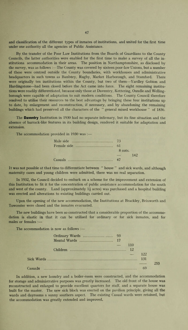 and classification of the different types of inmates of institutions, and united for the first time under one authority all the agencies of Public Assistance. By the transfer of the Poor Law Institutions from the Boards of Guardians to the County Councils, the latter authorities were enabled for the first time to make a survey of all the in- stitutiona accommodation in their areas. The position in Northamptonshire, as disclosed by the survey, was as follows :—The County was covered by sixteen poor-law Unions, but a number of these were centred outside the County boundaries, with workhouses and administrative headquarters in such towns as Banbury, Rugby, Market Harborough, and Stamford. There were originally ten institutions within the County, but two of them—Yardley Gobion and Hardingstone—had been closed before the Act came into force. The eight remaining institu¬ tions were readily differentiated, because only those at Daventry, Kettering, Oundle and Welling¬ borough were capable of adaptation to suit modern conditions. The County Council therefore resolved to utilise their resources to the best advantage by bringing these four institutions up to date, by enlargement and reconstruction, if necessary, and by abandoning the remaining buildings which had preserved all the characters of the “ general mixed workhouse ” of 1836. The Daventry Institution in 1930 had no separate infirmary, but its fine situation and the absence of barrack-like features in its building design, rendered it suitable for adaptation and extension. The accommodation provided in 1930 was :— Male side . 73 Female side . 61 8 cots. — 142 Casuals . 47 It was not possible at that time to differentiate between “ house ” and sick wards, and although maternity cases and young children were admitted, there was no real separation. In 1932, the Council decided to embark on a scheme for the improvement and extension of this Institution to fit it for the concentration of public assistance accommodation for the south and west of the county. Land (approximately 1£ acres) was purchased and a hospital building was erected and alterations to existing buildings carried out. Upon the opening of the new accommodation, the Institutions at Brackley, Brixworth and Towcester were closed and the inmates evacuated. The new buildings have been so constructed that a considerable proportion of the accommo¬ dation is elastic in that it can be utilised for ordinary or for sick inmates, and for males or females :— The accommodation is now as follows :— Ordinary Wards Mental Wards . Children . Sick Wards. Casuals In addition, a new laundry and a boiler-room were constructed, and the accommodation for storage and administrative purposes was greatly increased. The old front of the house was reconstructed and enlarged to provide excellent quarters for staff, and a separate house was built for the master. The new sick block was erected on the pavilion principle, giving all the wards and dayrooms a sunny southern aspect. The existing Casual wards were retained, but the accommodation was greatly extended and improved. 93 17 — 110 . 12 — 122 . 131 253 . 69