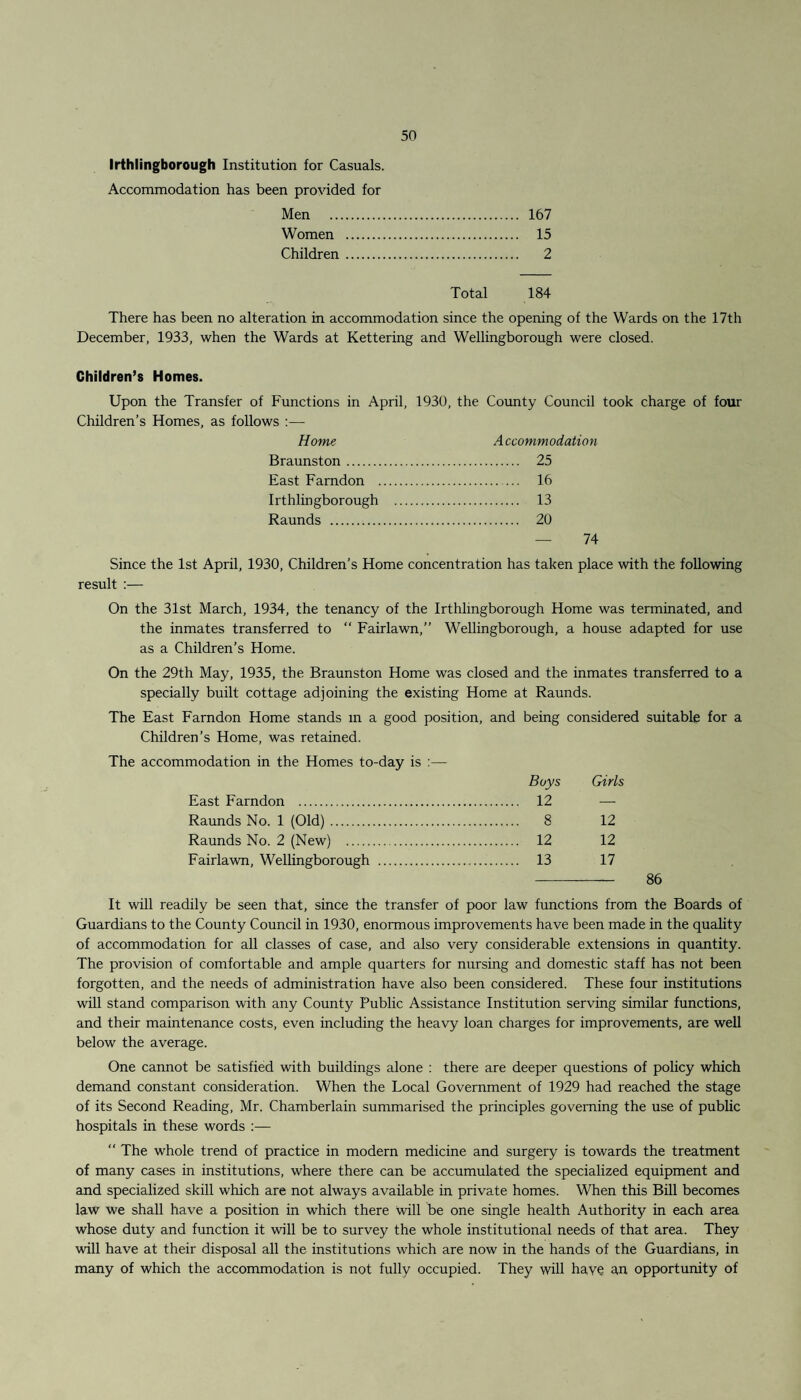 Irthlingborough Institution for Casuals. Accommodation has been provided for Men . 167 Women . 15 Children. 2 Total 184 There has been no alteration in accommodation since the opening of the Wards on the 17th December, 1933, when the Wards at Kettering and Wellingborough were closed. Children’s Homes. Upon the Transfer of Functions in April, 1930, the County Council took charge of four Children’s Homes, as follows Home Accommodation Braunston. 25 East Famdon . 16 Irthlingborough . 13 Raunds . 20 — 74 Since the 1st April, 1930, Children’s Home concentration has taken place with the following result :— On the 31st March, 1934, the tenancy of the Irthlingborough Home was terminated, and the inmates transferred to “ Fairlawn,” Wellingborough, a house adapted for use as a Children’s Home. On the 29th May, 1935, the Braunston Home was closed and the inmates transferred to a specially built cottage adjoining the existing Home at Raunds. The East Famdon Home stands in a good position, and being considered suitable for a Children’s Home, was retained. The accommodation in the Homes to-day is :— Boys Girls East Farndon . . 12 — Raunds No. 1 (Old). . 8 12 Raunds No. 2 (New) . . 12 12 Fairlawn, Wellingborough . . 13 17 - 86 It will readily be seen that, since the transfer of poor law functions from the Boards of Guardians to the County Council in 1930, enormous improvements have been made in the quality of accommodation for all classes of case, and also very considerable extensions in quantity. The provision of comfortable and ample quarters for nursing and domestic staff has not been forgotten, and the needs of administration have also been considered. These four institutions will stand comparison with any County Public Assistance Institution serving similar functions, and their maintenance costs, even including the heavy loan charges for improvements, are well below the average. One cannot be satisfied with buildings alone : there are deeper questions of policy which demand constant consideration. When the Local Government of 1929 had reached the stage of its Second Reading, Mr. Chamberlain summarised the principles governing the use of public hospitals in these words :—  The whole trend of practice in modern medicine and surgery is towards the treatment of many cases in institutions, where there can be accumulated the specialized equipment and and specialized skill which are not always available in private homes. When this Bill becomes law we shall have a position in which there will be one single health Authority in each area whose duty and function it will be to survey the whole institutional needs of that area. They will have at their disposal all the institutions which are now in the hands of the Guardians, in many of which the accommodation is not fully occupied. They will haye an opportunity of