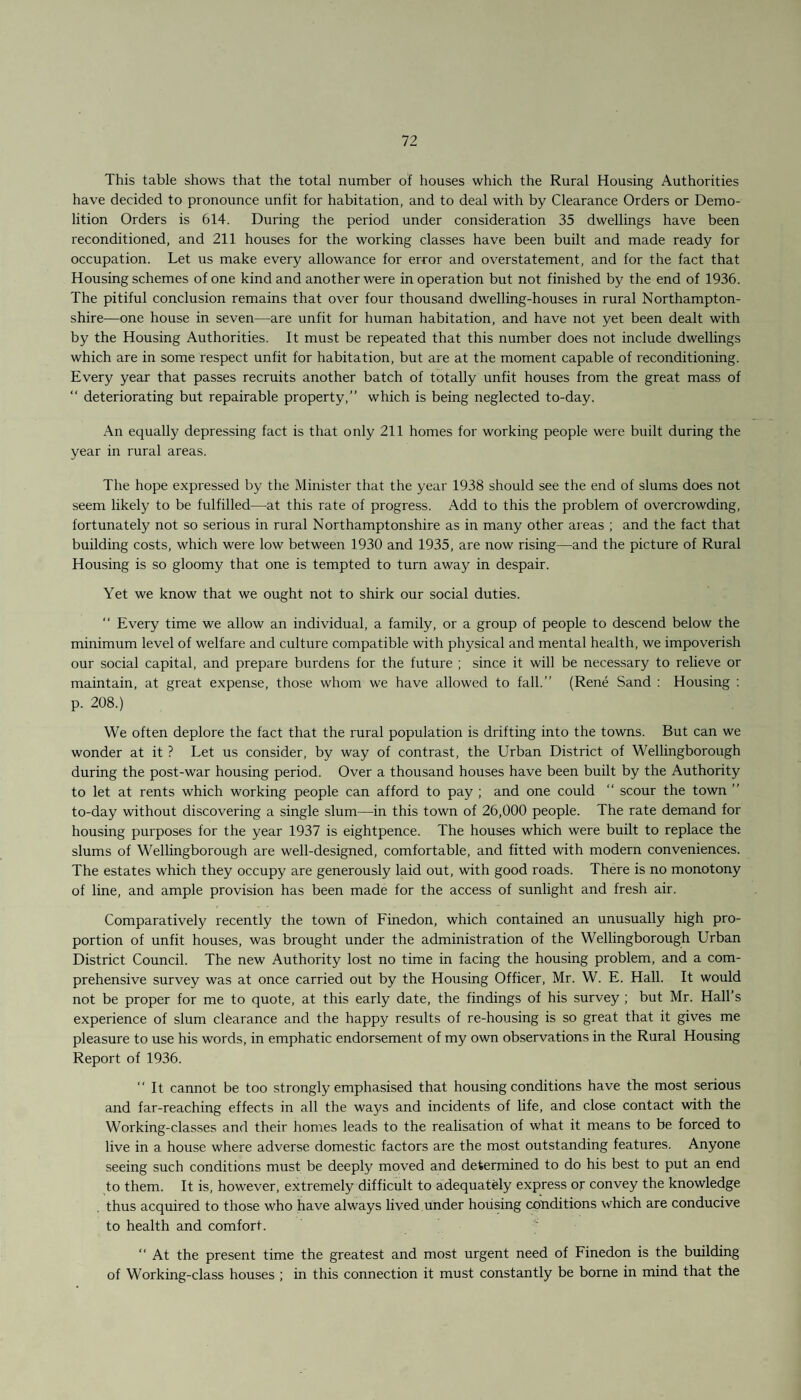 This table shows that the total number of houses which the Rural Housing Authorities have decided to pronounce unfit for habitation, and to deal with by Clearance Orders or Demo¬ lition Orders is 614. During the period under consideration 35 dwellings have been reconditioned, and 211 houses for the working classes have been built and made ready for occupation. Let us make every allowance for error and overstatement, and for the fact that Housing schemes of one kind and another were in operation but not finished by the end of 1936. The pitiful conclusion remains that over four thousand dwelling-houses in rural Northampton¬ shire—one house in seven—are unfit for human habitation, and have not yet been dealt with by the Housing Authorities. It must be repeated that this number does not include dwellings which are in some respect unfit for habitation, but are at the moment capable of reconditioning. Every year that passes recruits another batch of totally unfit houses from the great mass of “ deteriorating but repairable property,” which is being neglected to-day. An equally depressing fact is that only 211 homes for working people were built during the year in rural areas. The hope expressed by the Minister that the year 1938 should see the end of slums does not seem likely to be fulfilled—at this rate of progress. Add to this the problem of overcrowding, fortunately not so serious in rural Northamptonshire as in many other areas ; and the fact that building costs, which were low between 1930 and 1935, are now rising—and the picture of Rural Housing is so gloomy that one is tempted to turn away in despair. Yet we know that we ought not to shirk our social duties. “ Every time we allow an individual, a family, or a group of people to descend below the minimum level of welfare and culture compatible with physical and mental health, we impoverish our social capital, and prepare burdens for the future ; since it will be necessary to relieve or maintain, at great expense, those whom we have allowed to fall.” (Rene Sand : Housing : p. 208.) We often deplore the fact that the rural population is drifting into the towns. But can we wonder at it ? Let us consider, by way of contrast, the Urban District of Wellingborough during the post-war housing period. Over a thousand houses have been built by the Authority to let at rents which working people can afford to pay ; and one could “ scour the town ” to-day without discovering a single slum—in this town of 26,000 people. The rate demand for housing purposes for the year 1937 is eightpence. The houses which were built to replace the slums of Wellingborough are well-designed, comfortable, and fitted with modern conveniences. The estates which they occupy are generously laid out, with good roads. There is no monotony of line, and ample provision has been made for the access of sunlight and fresh air. Comparatively recently the town of Finedon, which contained an unusually high pro¬ portion of unfit houses, was brought under the administration of the Wellingborough Urban District Council. The new Authority lost no time in facing the housing problem, and a com¬ prehensive survey was at once carried out by the Housing Officer, Mr. W. E. Hall. It would not be proper for me to quote, at this early date, the findings of his survey ; but Mr. Hall’s experience of slum clearance and the happy results of re-housing is so great that it gives me pleasure to use his words, in emphatic endorsement of my own observations in the Rural Housing Report of 1936. ‘‘It cannot be too strongly emphasised that housing conditions have the most serious and far-reaching effects in all the ways and incidents of life, and close contact with the Working-classes and their homes leads to the realisation of what it means to be forced to live in a house where adverse domestic factors are the most outstanding features. Anyone seeing such conditions must be deeply moved and determined to do his best to put an end to them. It is, however, extremely difficult to adequately express or convey the knowledge thus acquired to those who have always lived under housing conditions which are conducive to health and comfort. “ At the present time the greatest and most urgent need of Finedon is the building of Working-class houses ; in this connection it must constantly be borne in mind that the