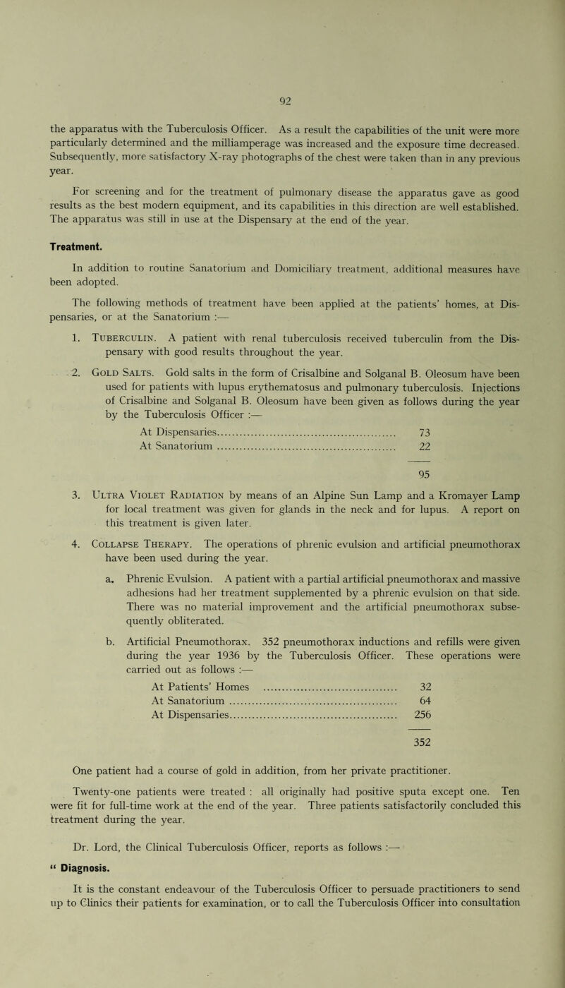the apparatus with the Tuberculosis Officer. As a result the capabilities of the unit were more particularly determined and the milliamperage was increased and the exposure time decreased. Subsequently, more satisfactory X-ray photographs of the chest were taken than in any previous year. For screening and for the treatment of pulmonary disease the apparatus gave as good results as the best modern equipment, and its capabilities in this direction are well established. The apparatus was still in use at the Dispensary at the end of the year. Treatment. In addition to routine Sanatorium and Domiciliary treatment, additional measures have been adopted. The following methods of treatment have been applied at the patients’ homes, at Dis¬ pensaries, or at the Sanatorium :— 1. Tuberculin. A patient with renal tuberculosis received tuberculin from the Dis¬ pensary with good results throughout the year. 2. Gold Salts. Gold salts in the form of Crisalbine and Solganal B. Oleosum have been used for patients with lupus erythematosus and pulmonary tuberculosis. Injections of Crisalbine and Solganal B. Oleosum have been given as follows during the year by the Tuberculosis Officer :— At Dispensaries. 73 At Sanatorium . 22 95 3. Ultra Violet Radiation by means of an Alpine Sun Lamp and a Kromayer Lamp for local treatment was given for glands in the neck and for lupus. A report on this treatment is given later. 4. Collapse Therapy. The operations of phrenic evulsion and artificial pneumothorax have been used during the year. a. Phrenic Evulsion. A patient with a partial artificial pneumothorax and massive adhesions had her treatment supplemented by a phrenic evulsion on that side. There was no material improvement and the artificial pneumothorax subse¬ quently obliterated. b. Artificial Pneumothorax. 352 pneumothorax inductions and refills were given during the year 1936 by the Tuberculosis Officer. These operations were carried out as follows :— At Patients’ Homes . 32 At Sanatorium . 64 At Dispensaries. 256 352 One patient had a course of gold in addition, from her private practitioner. Twenty-one patients were treated : all originally had positive sputa except one. Ten were fit for full-time work at the end of the year. Three patients satisfactorily concluded this treatment during the year. Dr. Lord, the Clinical Tuberculosis Officer, reports as follows :— “ Diagnosis. It is the constant endeavour of the Tuberculosis Officer to persuade practitioners to send up to Clinics their patients for examination, or to call the Tuberculosis Officer into consultation