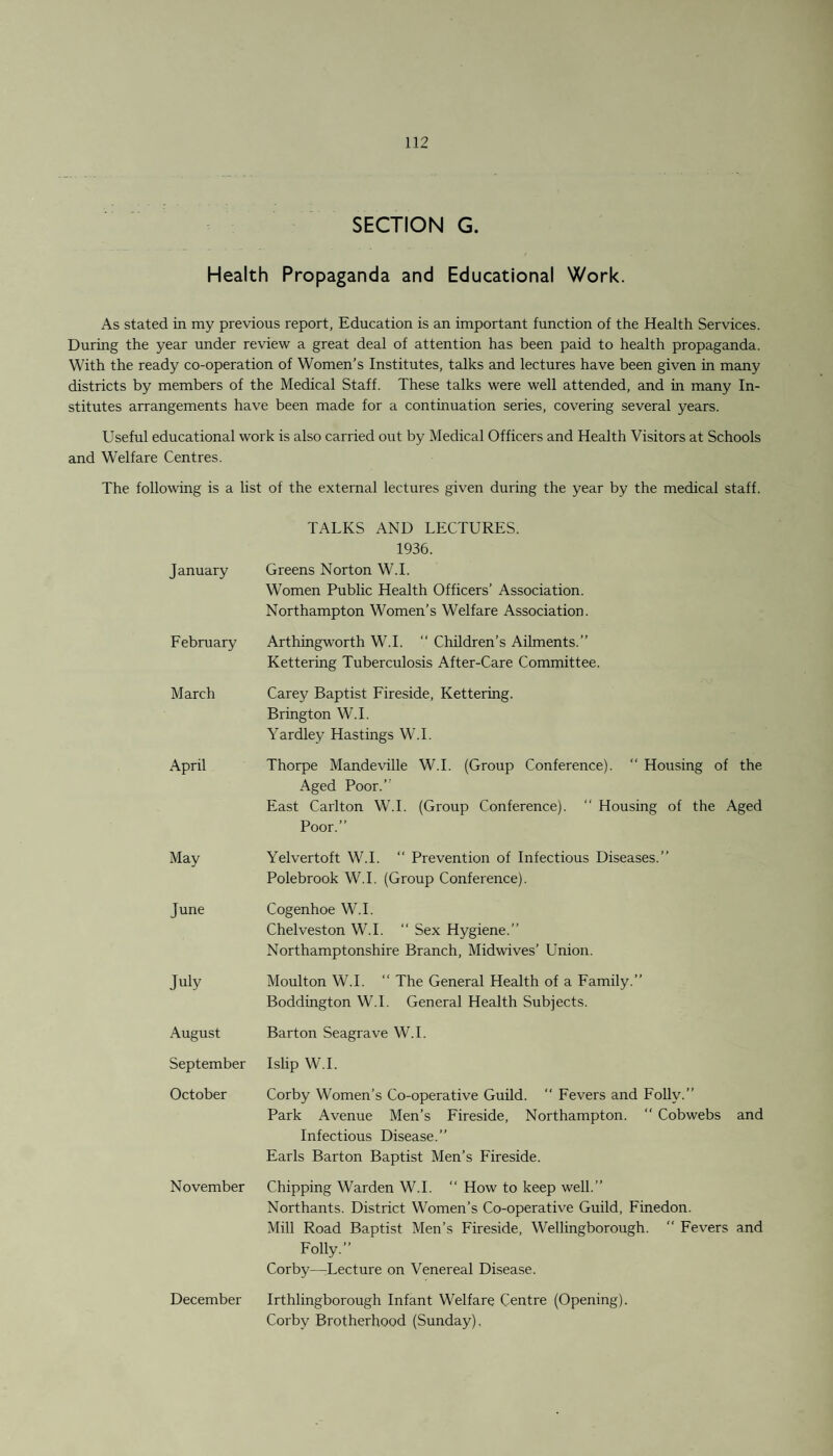 SECTION G. Health Propaganda and Educational Work. As stated in my previous report, Education is an important function of the Health Services. During the year under review a great deal of attention has been paid to health propaganda. With the ready co-operation of Women’s Institutes, talks and lectures have been given in many districts by members of the Medical Staff. These talks were well attended, and in many In¬ stitutes arrangements have been made for a continuation series, covering several years. Useful educational work is also carried out by Medical Officers and Health Visitors at Schools and Welfare Centres. The following is a list of the external lectures given during the year by the medical staff. January TALKS AND LECTURES. 1936. Greens Norton W.I. W’omen Public Health Officers’ Association. Northampton Women’s Welfare Association. February Arthingworth W.I. “ Children’s Ailments.” Kettering Tuberculosis After-Care Committee. March Carey Baptist Fireside, Kettering. Brington W.I. Yardley Hastings W.I. April Thorpe Mandeville W.I. (Group Conference). “ Housing of the Aged Poor.” East Carlton W.I. (Group Conference). “ Housing of the Aged Poor.” May Yelvertoft W.I. “ Prevention of Infectious Diseases.” Polebrook W.I. (Group Conference). June Cogenhoe W.I. Chelveston W.I. “ Sex Hygiene.” Northamptonshire Branch, Midwives’ Union. July Moulton W.I. “ The General Health of a Family.” Boddington W.I. General Health Subjects. August Barton Seagrave W.I. September Islip W.I. October Corby Women’s Co-operative Guild.  Fevers and Folly.” Park Avenue Men’s Fireside, Northampton. “ Cobwebs and Infectious Disease.” Earls Barton Baptist Men’s Fireside. November Chipping Warden W.I. “ How to keep well.” Northants. District Women’s Co-operative Guild, Finedon. Mill Road Baptist Men’s Fireside, Wellingborough.  Fevers and Folly.” Corby—Lecture on Venereal Disease. December Irthlingborough Infant Welfare Centre (Opening). Corby Brotherhood (Sunday),