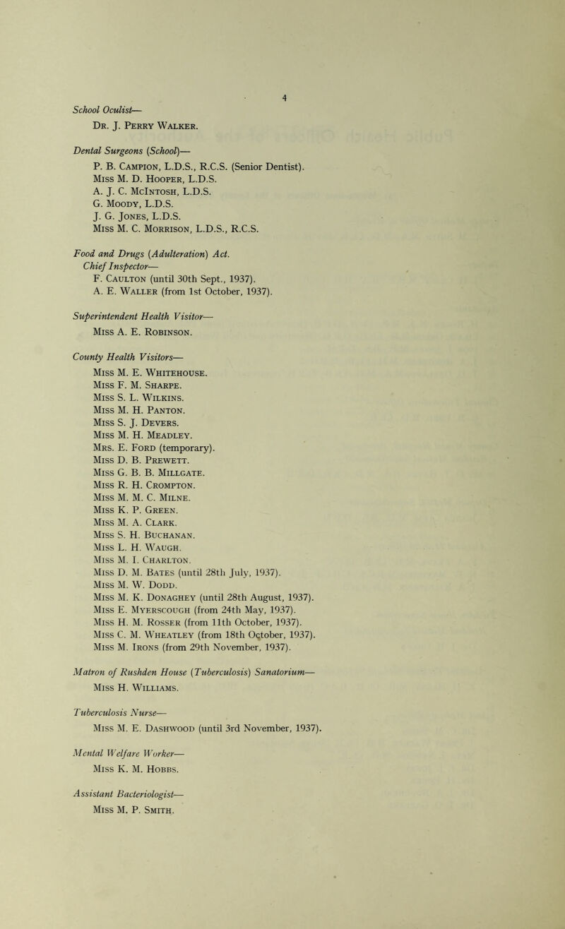 School Oculist— Dr. J. Perry Walker. Dental Surgeons (School)— P. B. Campion, L.D.S., R.C.S. (Senior Dentist). Miss M. D. Hooper, L.D.S. A. J. C. McIntosh, L.D.S. G. Moody, L.D.S. J. G. Jones, L.D.S. Miss M. C. Morrison, L.D.S., R.C.S. Food and Drugs (Adulteration) Act. Chief Inspector— F. Caulton (until 30th Sept., 1937). A. E. Waller (from 1st October, 1937). Superintendent Health Visitor— Miss A. E. Robinson. County Health Visitors— Miss M. E. Whitehouse. Miss F. M. Sharpe. Miss S. L. Wilkins. Miss M. H. Panton. Miss S. J. Devers. Miss M. H. Meadley. Mrs. E. Ford (temporary). Miss D. B. Prewett. Miss G. B. B. Millgate. Miss R. H. Crompton. Miss M. M. C. Milne. Miss K. P. Green. Miss M. A. Clark. Miss S. H. Buchanan. Miss L. H. Waugh. Miss M. I. Charlton. Miss D. M. Bates (until 28th July, 1937). Miss M. W. Dodd. Miss M. K. Donaghey (until 28th August, 1937). Miss E. Myerscough (from 24th May, 1937). Miss H. M. Rosser (from 11th October, 1937). Miss C. M. Wheatley (from 18th October, 1937). Miss M. Irons (from 29th November, 1937). Matron of Rushden House (Tuberculosis) Sanatorium— Miss H. Williams. Tuberculosis Nurse— Miss M. E. Dashwood (until 3rd November, 1937). Mental Welfare Worker— Miss K. M. Hobbs. Assistant Bacteriologist— Miss M. P. Smith.