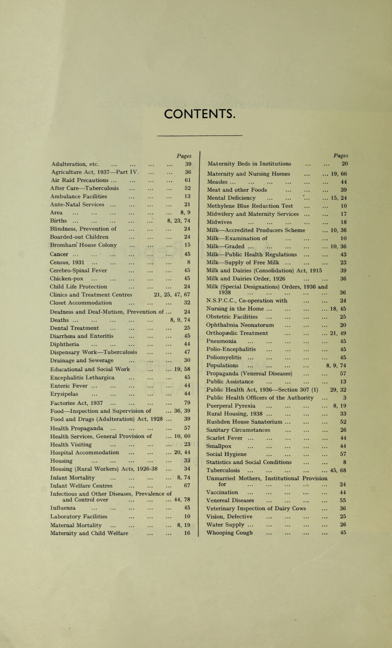 CONTENTS Pages Adulteration, etc. . 39 Agriculture Act, 1937—Part IV. . 36 Air Raid Precautions ... . 61 After Care—Tuberculosis . 52 Ambulance Facilities . 13 Ante-Natal Services ... . 21 Area . 8, 9 Births ... 8, 23, 74 Bhndness, Prevention of . 24 Boarded-out Children . 24 Bromham' House Colony . 15 Cancer ... ... . 45 Census, 1931 . 8 Cerebro-Spinal Fever . 45 Chicken-pox . 45 Child Life Protection . 24 Clinics and Treatment Centres 21, 25, 47, 67 Closet Accommodation . 32 Deafness and Deaf-Mutism, Prevention of ... 24 Deaths ... 8, 9, 74 Dental Treatment . 25 Diarrhoea and Enteritis . 45 Diphtheria . 44 Dispensary Work—Tuberculosis . 47 Drainage and Sewerage . 30 Educational and Social Work .19, 58 Encephalitis Lethargica . 45 Enteric Fever ... . 44 Erysipelas . 44 Factories Act, 1937 . 79 Food—Inspection and Supervision of ... 36, 39 Food and Drugs (Adulteration) Act, 1928 ... 39 Health Propaganda . 57 Health Services, General Provision of ... 10, 60 Health Visiting . 23 Hospital Accommodation .20, 44 Housing . . 33 Housing (Rural Workers) Acts, 1926-38 ... 34 Infant Mortality . 8, 74 Infant Welfare Centres . 67 Infectious and Other Diseases, Prevalence of and Control over .44, 78 Influenza . 45 Laboratory Facilities . 10 Maternal Mortality . 8, 19 Maternity and Child Welfare . 16 Pages Maternity Beds in Institutions ... ... 20 Maternity and Nursing Homes ... ... 19, 66 Measles ... ... ... ... ... ... 44 Meat and other Foods ... ... ... 39 Mental Deficiency ... ... '... ... 15, 24 Methylene Blue Reduction Test ... ... 10 Midwifery and Maternity Services ... ... 17 Midwives ... ... ... ... ... 18 Milk—Accredited Producers Scheme ... 10, 36 Milk—Examination of ... ... ... 10 Milk—Graded ... ... ... ... ... 10, 36 Milk—Public Health Regulations ... ... 43 Milk—Supply of Free Milk ... ... ... 23 Milk and Dairies (Consolidation) Act, 1915 39 Milk and Dairies Order, 1926 ... ... 36 Milk (Special Designations) Orders, 1936 and 1938 36 N.S.P.C.C., Co-operation with ... ... 24 Nursing in the Home ... ... ... ... 18, 45 Obstetric Facilities ... ... ... ... 25 Ophthalmia Neonatorum ... ... ... 20 Orthopaedic Treatment .21, 49 Pneumonia ... ... ... ... ... 45 Polio-Encephalitis ... ... ... ... 45 Poliomyelitis ... ... ... ... ... 45 Populations . 8,9,74 Propaganda (Venereal Diseases) ... ... 57 Public Assistance ... ... ... ... 13 Public Health Act, 1936—Section 307 (1) 29, 32 Public Health Officers of the Authority ... 3 Puerperal Pyrexia ... ... ... ... 8, 19 Rural Housing, 1938 ... ... ... ... 33 Rushden House Sanatorium ... ... ... 52 Sanitary Circumstances ... ... ... 26 Scarlet Fever ... ... ... ... ... 44 Smallpox ... ... ... ... ... 44 Social Hygiene ... ... ... ... 57 Statistics and Social Conditions ... ... 8 Tuberculosis ... ... ... ... ... 45, 68 Unmarried Mothers, Institutional Provision for ... ... ... ... ... 24 Vaccination ... ... ... ... ... 44 Venereal Diseases ... ... ... ... 55 Veterinary Inspection of Dairy Cows ... 36 Vision, Defective ... ... ... ... 25 Water Supply ... ... ... ... ... 26 Whooping Cough ... ... ... ... 45