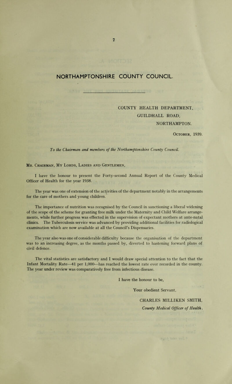 NORTHAMPTONSHIRE COUNTY COUNCIL COUNTY HEALTH DEPARTMENT, GUILDHALL ROAD, NORTHAMPTON. October, 1939. To the Chairman and members of the Northamptonshire County Council. Mr. Chairman, My Lords, Ladies and Gentlemen, I have the honour to present the Forty-second Annual Report of the County Medical Officer of Health for the year 1938. The year was one of extension of the activities of the department notably in the arrangements for the care of mothers and young children. The importance of nutrition was recognised by the Council in sanctioning a liberal widening of the scope of the scheme for granting free milk under the Maternity and Child Welfare arrange¬ ments, while further progress was effected in the supervision of expectant mothers at ante-natal clinics. The Tuberculosis service was advanced by providing additional facilities for radiological examination which are now available at all the Council’s Dispensaries. The year also was one of considerable difficulty because the organisation of the department was to an increasing degree, as the months passed by, diverted to hastening forward plans of civil defence. The vital statistics are satisfactory and I would draw special attention to the fact that the Infant Mortality Rate—41 per 1,000—has reached the lowest rate ever recorded in the county. The year under review was comparatively free from infectious disease. I have the honour to be, Your obedient Servant, CHARLES MILLIKEN SMITH, County Medical Officer of Health.