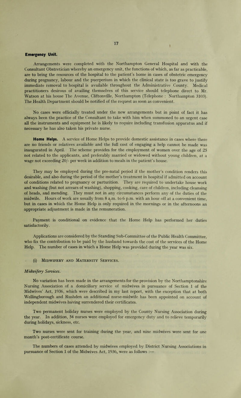 1 Emergency Unit. Arrangements were completed with the Northampton General Hospital and with the Consultant Obstretician whereby an emergency unit, the functions of which, as far as practicable, are to bring the resources of the hospital to the patient’s home in cases of obstetric emergency during pregnancy, labour and the puerperium in which the clinical state is too grave to justify immediate removal to hospital is available throughout the Administrative County. Medical practitioners desirous of availing themselves of this service should telephone direct to Mr. Watson at his house The Avenue, Cliftonville, Northampton (Telephone : Northampton 3103). The Health Department should be notified of the request as soon as convenient. No cases were officially treated under the new arrangements but in point of fact it has always been the practice of the Consultant to take with him when summoned to an urgent case all the instruments and equipment he is likely to require including transfusion apparatus and if necessary he has also taken his private nurse. Home Helps. A service of Home Helps to provide domestic assistance in cases where there are no friends or relatives available and the full cost of engaging a help cannot be made was inaugurated in April. The scheme provides for the employment of women over the age of 25 not related to the applicants, and preferably married or widowed without young children, at a wage not exceeding 20/- per week in addition to meals in the patient’s house. They may be employed during the pre-natal period if the mother’s condition renders this desirable, and also during the period of the mother’s treatment in hospital if admitted on account of conditions related to pregnancy or parturition. They are required to undertake house work and washing (but not arrears of washing), shopping, cooking, care of children, including cleansing of heads, and mending. They must not in any circumstances perform any of the duties of the midwife. Hours of work are usually from 8 a.m. to 6 p.m. with an hour off at a convenient time, but in cases in which the Home Help is only required in the mornings or in the afternoons an appropriate adjustment is made in the remuneration. Payment is conditional on evidence that the Home Help has performed her duties satisfactorily. Applications are considered by the Standing Sub-Committee of the Public Health Committee, who fix the contribution to be paid by the husband towards the cost of the services of the Home Help. The number of cases in which a Home Help was provided during the year was six. (i) Midwifery and Maternity Services. Midwifery Services. No variation has been made in the arrangements for the provision by the Northamptonshire Nursing Association of a domiciliary service of midwives in pursuance of Section 1 of the Midwives’ Act, 1936, which were described in my last report, with the exception that at both Wellingborough and Rushden an additional nurse-midwife has been appointed on account of independent midwives having surrendered their certificates. Two permanent holiday nurses were employed by the County Nursing Association during the year. In addition, 54 nurses were employed for emergency duty and to relieve temporarily during holidays, sickness, etc. Two nurses were sent for training during the year, and nine midwives were sent for one month’s post-certificate course. The numbers of cases attended by midwives employed by District Nursing Associations in pursuance of Section 1 of the Midwives Act, 1936, were as follows :—