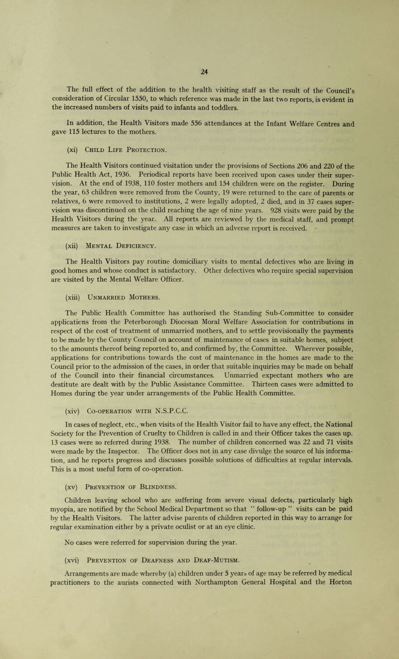 The full effect of the addition to the health visiting staff as the result of the Council’s consideration of Circular 1550, to which reference was made in the last two reports, is evident in the increased numbers of visits paid to infants and toddlers. In addition, the Health Visitors made 556 attendances at the Infant Welfare Centres and gave 115 lectures to the mothers. (xi) Child Life Protection. The Health Visitors continued visitation under the provisions of Sections 206 and 220 of the Public Health Act, 1936. Periodical reports have been received upon cases under their super¬ vision. At the end of 1938, 110 foster mothers and 154 children were on the register. During the year, 63 children were removed from the County, 19 were returned to the care of parents or relatives, 6 were removed to institutions, 2 were legally adopted, 2 died, and in 37 cases super¬ vision was discontinued on the child reaching the age of nine years. 928 visits were paid by the Health Visitors during the year. All reports are reviewed by the medical staff, and prompt measures are taken to investigate any case in which an adverse report is received. - (xii) Mental Deficiency. The Health Visitors pay routine domiciliary visits to mental defectives who are living in good homes and whose conduct is satisfactory. Other defectives who require special supervision are visited by the Mental Welfare Officer. (xiii) Unmarried Mothers. The Public Health Committee has authorised the Standing Sub-Committee to consider applications from the Peterborough Diocesan Moral Welfare Association for contributions in respect of the cost of treatment of unmarried mothers, and to settle provisionally the payments to be made by the County Council on account of maintenance of cases in suitable homes, subject to the amounts thereof being reported to, and confirmed by, the Committee. Wherever possible, applications for contributions towards the cost of maintenance in the homes are made to the Council prior to the admission of the cases, in order that suitable inquiries may be made on behalf of the Council into their financial circumstances. Unmarried expectant mothers who are destitute are dealt with by the Public Assistance Committee. Thirteen cases were admitted to Homes during the year under arrangements of the Public Health Committee. (xiv) Co-operation with N.S.P.C.C. In cases of neglect, etc., when visits of the Health Visitor fail to have any effect, the National Society for the Prevention of Cruelty to Children is called in and their Officer takes the cases up. 13 cases were so referred during 1938. The number of children concerned was 22 and 71 visits were made by the Inspector. The Officer does not in any case divulge the source of his informa¬ tion, and he reports progress and discusses possible solutions of difficulties at regular intervals. This is a most useful form of co-operation. (xv) Prevention of Blindness. Children leaving school who are suffering from severe visual defects, particularly high myopia, are notified by the School Medical Department so that “ follow-up ” visits can be paid by the Health Visitors. The latter advise parents of children reported in this way to arrange for regular examination either by a private oculist or at an eye clinic. No cases were referred for supervision during the year. (xvi) Prevention of Deafness and Deaf-Mutism. Arrangements are made whereby (a) children under 5 years of age may be referred by medical practitioners to the aurists connected with Northampton General Hospital and the Horton