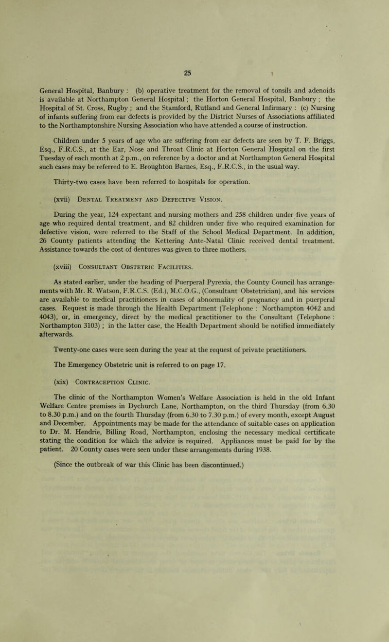 General Hospital, Banbury : (b) operative treatment for the removal of tonsils and adenoids is available at Northampton General Hospital ; the Horton General Hospital, Banbury ; the Hospital of St. Cross, Rugby ; and the Stamford, Rutland and General Infirmary : (c) Nursing of infants suffering from ear defects is provided by the District Nurses of Associations affiliated to the Northamptonshire Nursing Association who have attended a course of instruction. Children under 5 years of age who are suffering from ear defects are seen by T. F. Briggs, Esq., F.R.C.S., at the Ear, Nose and Throat Clinic at Horton General Hospital on the first Tuesday of each month at 2 p.m., on reference by a doctor and at Northampton General Hospital such cases may be referred to E. Broughton Barnes, Esq., F.R.C.S., in the usual way. Thirty-two cases have been referred to hospitals for operation. (xvii) Dental Treatment and Defective Vision. During the year, 124 expectant and nursing mothers and 258 children under five years of age who required dental treatment, and 82 children under five who required examination for defective vision, were referred to the Staff of the School Medical Department. In addition, 26 County patients attending the Kettering Ante-Natal Clinic received dental treatment. Assistance towards the cost of dentures was given to three mothers. (xviii) Consultant Obstetric Facilities. As stated earlier, under the heading of Puerperal Pyrexia, the County Council has arrange¬ ments with Mr. R. Watson, F.R.C.S. (Ed.), M.C.O.G., (Consultant Obstetrician), and his services are available to medical practitioners in cases of abnormality of pregnancy and in puerperal cases. Request is made through the Health Department (Telephone : Northampton 4042 and 4043), or, in emergency, direct by the medical practitioner to the Consultant (Telephone : Northampton 3103) ; in the latter case, the Health Department should be notified immediately afterwards. Twenty-one cases were seen during the year at the request of private practitioners. The Emergency Obstetric unit is referred to on page 17. (xix) Contraception Clinic. The clinic of the Northampton Women’s Welfare Association is held in the old Infant Welfare Centre premises in Dychurch Lane, Northampton, on the third Thursday (from 6.30 to 8.30 p.m.) and on the fourth Thursday (from 6.30 to 7.30 p.m.) of every month, except August and December. Appointments may be made for the attendance of suitable cases on application to Dr. M. Hendrie, Billing Road, Northampton, enclosing the necessary medical certificate stating the condition for which the advice is required. Appliances must be paid for by the patient. 20 County cases were seen under these arrangements during 1938. (Since the outbreak of war this Clinic has been discontinued.)