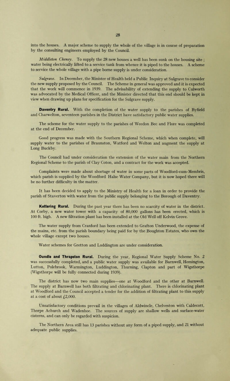into the houses. A major scheme to supply the whole of the village is in course of preparation by the consulting engineers employed by the Council. Middleton Cheney. To supply the 28 new houses a well has been sunk on the housing site ; water being electrically lifted to a service tank from whence it is piped to the houses. A scheme to service the whole village with a pipe borne supply is under consideration. Sulgrave. In December, the Minister of Health held a Public Inquiry at Sulgrave to consider the new supply proposed by the Council. The Scheme in general was approved and it is expected that the work will commence in 1939. The advisability of extending the supply to Culworth was advocated by the Medical Officer, and the Minister directed that this end should be kept in view when drawing up plans for specification for the Sulgrave supply. Daventry Rural. With the completion of the water supply to the parishes of Byfield and Charwelton, seventeen parishes in the District have satisfactory public water supplies. The scheme for the water supply to the parishes of Weedon Bee and Flore was completed at the end of December. Good progress was made with the Southern Regional Scheme, which when complete, will supply water to the parishes of Braunston, Watford and Welton and augment the supply at Long Buckby. The Council had under consideration the extension of the water main from the Northern Regional Scheme to the parish of Clay Coton, and a contract for the work was accepted. Complaints were made about shortage of water in some parts of Woodford-cum-Membris, which parish is supplied by the Woodford Halse Water Company, but it is now hoped there will be no further difficulty in the matter. It has been decided to apply to the Ministry of Health for a loan in order to provide the parish of Staverton with water from the public supply belonging to the Borough of Daventry. Kettering Rural. During the past year there has been no scarcity of water in the district. At Corby, a new water tower with a capacity of 80,000 gallons has been erected, which is 100 ft. high. A new filtration plant has been installed at the Old Well off Kelvin Grove. The water supply from Cranford has been extended to Grafton Underwood, the expense of the mains, etc. from the parish boundary being paid for by the Boughton Estates, who own the whole village except two houses. Water schemes for Gretton and Loddington are under consideration. Oundle and Thrapston Rural. During the year, Regional Water Supply Scheme No. 2 was successfully completed, and a public water supply was available for Barnwell, Hemington, Lutton, Polebrook, Warmington, Luddington, Thurning, Clapton and part of Wigsthorpe (Wigsthorpe will be fully connected during 1939). The district has now two main supplies—one at Woodford and the other at Barnwell. The supply at Barnwell has both filtrating and chlorinating plant. There is chlorinating plant at Woodford and the Council accepted a tender for the addition of filtrating plant to this supply at a cost of about £2,000. Unsatisfactory conditions prevail in the villages of Aldwincle, Chelveston with Caldecott, Thorpe Achurch and Wadenhoe. The sources of supply are shallow wells and surface-water cisterns, and can only be regarded with suspicion. The Northern Area still has 13 parishes without any form of a piped supply, and 21 without adequate public supplies.