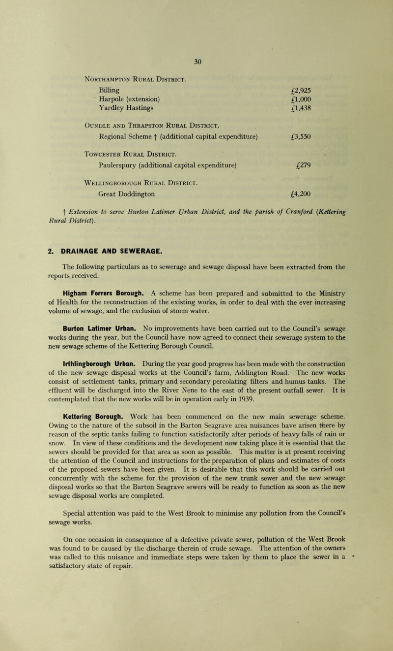 Northampton Rural District. Billing Harpole (extension) Yardley Hastings £2,925 £1,000 £1,438 OUNDLE AND THRAPSTON RURAL DISTRICT. Regional Scheme f (additional capital expenditure) £3,550 Towcester Rural District. Paulerspury (additional capital expenditure) £279 Wellingborough Rural District. Great Doddington £4,200 | Extension to serve Burton Latimer Urban District, and the parish of Cranford (Kettering Rural District). 2. DRAINAGE AND SEWERAGE. The following particulars as to sewerage and sewage disposal have been extracted from the reports received. Higham Ferrers Borough. A scheme has been prepared and submitted to the Ministry of Health for the reconstruction of the existing works, in order to deal with the ever increasing volume of sewage, and the exclusion of storm water. Burton Latimer Urban. No improvements have been carried out to the Council’s sewage works during the year, but the Council have now agreed to connect their sewerage system to the new sewage scheme of the Kettering Borough Council. Irthlingborough Urban. During the year good progress has been made with the construction of the new sewage disposal works at the Council’s farm, Addington Road. The new works consist of settlement tanks, primary and secondary percolating filters and humus tanks. The effluent will be discharged into the River Nene to the east of the present outfall sewer. It is contemplated that the new works will be in operation early in 1939. Kettering Borough. Work has been commenced on the new main sewerage scheme. Owing to the nature of the subsoil in the Barton Seagrave area nuisances have arisen there by reason of the septic tanks failing to function satisfactorily after periods of heavy falls of rain or snow. In view of these conditions and the development now taking place it is essential that the sewers should be provided for that area as soon as possible. This matter is at present receiving the attention of the Council and instructions for the preparation of plans and estimates of costs of the proposed sewers have been given. It is desirable that this work should be carried out concurrently with the scheme for the provision of the new trunk sewer and the new sewage disposal works so that the Barton Seagrave sewers will be ready to function as soon as the new sewage disposal works are completed. Special attention was paid to the West Brook to minimise any pollution from the Council’s sewage works. On one occasion in consequence of a defective private sewer, pollution of the West Brook was found to be caused by the discharge therein of crude sewage. The attention of the owners was called to this nuisance and immediate steps were taken by them to place the sewer in a • satisfactory state of repair.