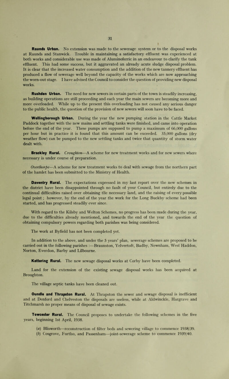 1 Raunds Urban. No extension was made to the sewerage system or to the disposal works at Raunds and Stanwick. Trouble in maintaining a satisfactory effluent was experienced at both works and considerable use was made of Aluminoferric in an endeavour to clarify the tank effluent. This had some success, but it aggravated an already acute sludge disposal problem. It is clear that the increased water consumption and the addition of the new tannery effluent has produced a flow of sewerage well beyond the capacity of the works which are now approaching the worn-out stage. I have advised the Council to consider the question of providing new disposal works. Rushden Urban. The need for new sewers in certain parts of the town is steadily increasing, as building operations are still proceeding and each year the main sewers are becoming more and more overloaded. While up to the present this overloading has not caused any serious danger to the public health, the question of the provision of new sewers will soon have to be faced. Wellingborough Urban. During the year the new pumping station in the Cattle Market Paddock together with the new mains and settling tanks were finished, and came into operation before the end of the year. These pumps are supposed to pump a maximum of 66,000 gallons per hour but in practice it is found that this amount can be exceeded. 35,000 gallons (dry weather flow) can be pumped to the new settling tanks and twice that quantity of storm water dealt with. Brackley Rural. Croughton—A scheme for new treatment works and for new sewers where necessary is under course of preparation. Overthorpe—A scheme for new treatment works to deal with sewage from the northern part of the hamlet has been submitted to the Ministry of Health. Daventry Rural. The expectations expressed in my last report over the new schemes in the district have been disappointed through no fault of your Council, but entirely due to the continual difficulties raised over obtaining the necessary land, and the raising of every possible legal point ; however, by the end of the year the work for the Long Buckby scheme had been started, and has progressed steadily ever since. With regard to the Kilsby and Welton Schemes, no progress has been made during the year, due to the difficulties already mentioned, and towards the end of the year the question of obtaining compulsory powers regarding both parishes was being considered. The work at Byfield has not been completed yet. In addition to the above, and under the 5 years’ plan, sewerage schemes are proposed to be carried out in the following parishes :—Braunston, Yelvertoft, Badby, Newnham, West Haddon, Norton, Everdon, Bar by and Lilbourne. Kettering Rural. The new sewage disposal works at Corby have been completed. Land for the extension of the existing sewage disposal works has been acquired at Broughton. The village septic tanks have been cleaned out. Oundle and Thrapston Rural. At Thrapston the sewer and sewage disposal is inefficient and at Denford and Chelveston the disposals are useless, while at Aldwinckle, Hargrave and Titchmarsh no proper means of disposal of sewage exists. Towcester Rural. The Council proposes to undertake the following schemes in the five years, beginning 1st April, 1938. (a) Blisworth—reconstruction of filter beds and sewering village to commence 1938/39. (b) Cosgrove, Furtho, and Passenham—joint-sewerage scheme to commence 1939/40.