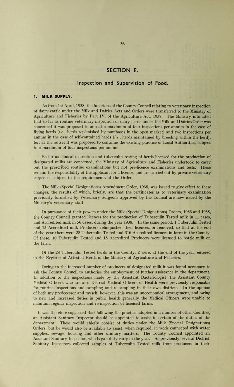 SECTION E. Inspection and Supervision of Food. 1. MILK SUPPLY. As from 1st April, 1938, the functions of the County Council relating to veterinary inspection of dairy cattle under the Milk and Dairies Acts and Orders were transferred to the Ministry of Agriculture and Fisheries by Part IV. of the Agriculture Act, 1937. The Ministry intimated that so far as routine veterinary inspection of dairy herds under the Milk and Dairies Order was concerned it was proposed to aim at a maximum of four inspections per annum in the case of flying herds (i.e., herds replenished by purchases in the open market) and two inspections per annum in the case of self-contained herds (i.e., herds maintained by breeding within the herd), but at the outset it was proposed to continue the existing practice of Local Authorities, subject to a maximum of four inspections per annum. So far as clinical inspection and tuberculin testing of herds licensed for the production of designated milks are concerned, the Ministry of Agriculture and Fisheries undertook to carry out the prescribed routine examinations but not pre-licence examinations and tests. These remain the responsibility of the applicant for a licence, and are carried out by private veterinary surgeons, subject to the requirements of the Order. The Milk (Special Designations) Amendment Order, 1938, was issued to give effect to these changes, the results of which, briefly, are that the certificates as to veterinary examination previously furnished by Veterinary Surgeons approved by the Council are now issued by the Ministry’s veterinary staff. In pursuance of their powers under the Milk (Special Designations) Orders, 1936 and 1938, the County Council granted licences for the production of Tuberculin Tested milk in 11 cases, and Accredited milk in 56 cases, during the year 1938. In the same period, 1 Tuberculin Tested and 15 Accredited milk Producers relinquished their licences, or removed, so that at the end of the year there were 28 Tuberculin Tested and 316 Accredited licences in force in the County. Of these, 10 Tuberculin Tested and 18 Accredited Producers were licensed to bottle milk on the farm. Of the 28 Tuberculin Tested herds in the County, 2 were, at the end of the year, entered in the Register of Attested Herds of the Ministry of Agriculture and Fisheries. Owing to the increased number of producers of designated milk it was found necessary to ask the County Council to authorise the employment of further assistance in the department. In addition to the inspections made by the Assistant Bacteriologist, the Assistant County Medical Officers who are also District Medical Officers of Health were previously responsible for routine inspections and sampling and re-sampling in their own districts. In the opinion of both my predecessor and myself, however, this was an uneconomical arrangement, and owing to new and increased duties in public health generally the Medical Officers were unable to maintain regular inspection and re-inspection of licensed farms. It was therefore suggested that following the practice adopted in a number of other Counties, an Assistant Sanitary Inspector should be appointed to assist in certain of the duties of the department. These would chiefly consist of duties under the Milk (Special Designations) Orders, but he would also be available to assist, when required, in work connected with water supplies, sewage, housing and other sanitary matters. The County Council appointed an Assistant Sanitary Inspector, who began duty early in the year. As previously, several District Sanitary Inspectors collected samples of Tuberculin Tested milk from producers in their