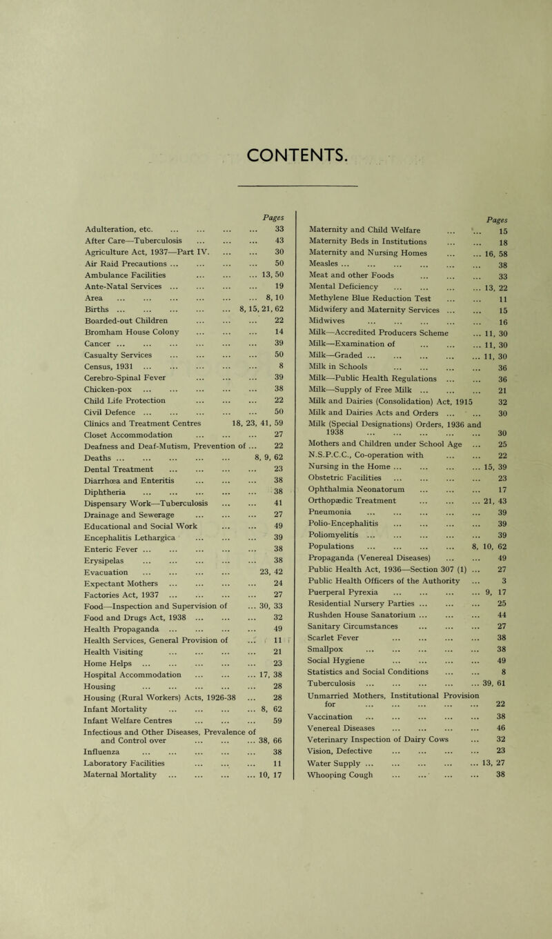 CONTENTS Pages Adulteration, etc. ... ... ... ... 33 After Care—Tuberculosis ... ... ... 43 Agriculture Act, 1937—Part IV. ... ... 30 Air Raid Precautions ... ... ... ... 50 Ambulance Facilities ... ... ... 13, 50 Ante-Natal Services ... ... ... ... 19 Area ... ... ... ... ... ... 8,10 Births.8,15,21,62 Boarded-out Children ... ... ... 22 Bromham House Colony ... ... ... 14 Cancer ... ... ... ... ... ... 39 Casualty Services ... ... ... ... 50 Census, 1931 ... ... ... ... ... 8 Cerebro-Spinal Fever ... ... ... 39 Chicken-pox ... ... ... ... ... 38 Child Life Protection ... ... ... 22 Civil Defence ... ... ... ... ... 50 Clinics and Treatment Centres 18, 23, 41, 59 Closet Accommodation ... ... ... 27 Deafness and Deaf-Mutism, Prevention of ... 22 Deaths ... ... ... ... ... 8, 9, 62 Dental Treatment ... ... ... ... 23 Diarrhoea and Enteritis ... ... ... 38 Diphtheria ... ... ... ... ... 38 Dispensary Work—Tuberculosis ... ... 41 Drainage and Sewerage ... ... ... 27 Educational and Social Work ... ... 49 Encephalitis Lethargica ... ... ... 39 Enteric Fever ... ... ... ... ... 38 Erysipelas ... ... ... ... ... 38 Evacuation ... ... ... ... 23, 42 Expectant Mothers ... ... ... ... 24 Factories Act, 1937 ... ... ... ... 27 Food—Inspection and Supervision of ... 30, 33 Food and Drugs Act, 1938 ... ... ... 32 Health Propaganda ... ... ... ... 49 Health Services, General Provision of ... 11 Health Visiting ... ... ... ... 21 Home Helps ... ... ... ... ... 23 Hospital Accommodation ... ... ... 17, 38 Housing ... ... ... ... ... 28 Housing (Rural Workers) Acts, 1926-38 ... 28 Infant Mortality ... ... ... ... 8, 62 Infant Welfare Centres ... ... ... 59 Infectious and Other Diseases, Prevalence of and Control over ... ... ... 38, 66 Influenza ... ... ... ... ... 38 Laboratory Facilities ... ... ... 11 Maternal Mortality ... ... ... ... 10, 17 Pages Maternity and Child Welfare . 15 Maternity Beds in Institutions . 18 Maternity and Nursing Homes .16, 58 Measles ... ... ... ... ... ... 33 Meat and other Foods ... ... ... 33 Mental Deficiency ... ... ... ... 13. 22 Methylene Blue Reduction Test ... ... 11 Midwifery and Maternity Services. 15 Midwives ... ... ... ... ... 10 Milk—Accredited Producers Scheme ... 11, 30 Milk—Examination of ... .11, 30 Milk—Graded ... ... ... ... ... 11, 30 Milk in Schools 30 Milk—Public Health Regulations ... ... 36 Milk—Supply of Free Milk ... ... ... 21 Milk and Dairies (Consolidation) Act, 1915 32 Milk and Dairies Acts and Orders ... ... 30 Milk (Special Designations) Orders, 1936 and 1938 30 Mothers and Children under School Age ... 25 N.S.P.C.C., Co-operation with ... ... 22 Nursing in the Home ... .15, 39 Obstetric Facilities ... ... ... ... 23 Ophthalmia Neonatorum ... ... ... 17 Orthopaedic Treatment ... ... ... 21, 43 Pneumonia ... ... ... ... ... 39 Polio-Encephalitis ... ... ... ... 39 Poliomyelitis ... ... ... ... ... 39 Populations ... ... ... ... 8, 10, 62 Propaganda (Venereal Diseases) ... ... 49 Public Health Act, 1936—Section 307 (1) ... 27 Public Health Officers of the Authority ... 3 Puerperal Pyrexia ... ... ... ... 9, 17 Residential Nursery Parties ... ... ... 25 Rushden House Sanatorium ... ... ... 44 Sanitary Circumstances ... ... ... 27 Scarlet Fever ... ... ... ... 38 Smallpox ... ... ... ... ... 38 Social Hygiene ... ... ... ... 49 Statistics and Social Conditions ... ... 8 Tuberculosis ... ... ... ... ... 39, 61 Unmarried Mothers, Institutional Provision for 22 Vaccination .,. ... ... ... ... 38 Venereal Diseases ... ... ... ... 46 Veterinary Inspection of Dairy Cows ... 32 Vision, Defective ... ... ... ... 23 Water Supply ... ... ... ... ... 13, 27 Whooping Cough ... ...' ... ... 38